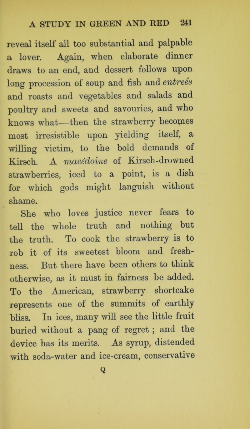 reveal itself all too substantial and palpable a lover. Again, when elaborate dinner draws to an end, and dessert follows upon long procession of soup and fish and entrees and roasts and vegetables and salads and poultry and sweets and savouries, and who knows what—then the strawberry becomes most irresistible upon yielding itself, a willing victim, to the bold demands of Kirsch. A macedoine of Kirsch- drowned strawberries, iced to a point, is a dish for which gods might languish without shame. She who loves justice never fears to tell the whole truth and nothing but the truth. To cook the strawberry is to rob it of its sweetest bloom and fresh- ness. But there have been others to think otherwise, as it must in fairness be added. To the American, strawberry shortcake represents one of the summits of earthly bliss. In ices, many will see the little fruit buried without a pang of regret ; and the device has its merits. As syrup, distended with soda-water and ice-cream, conservative Q