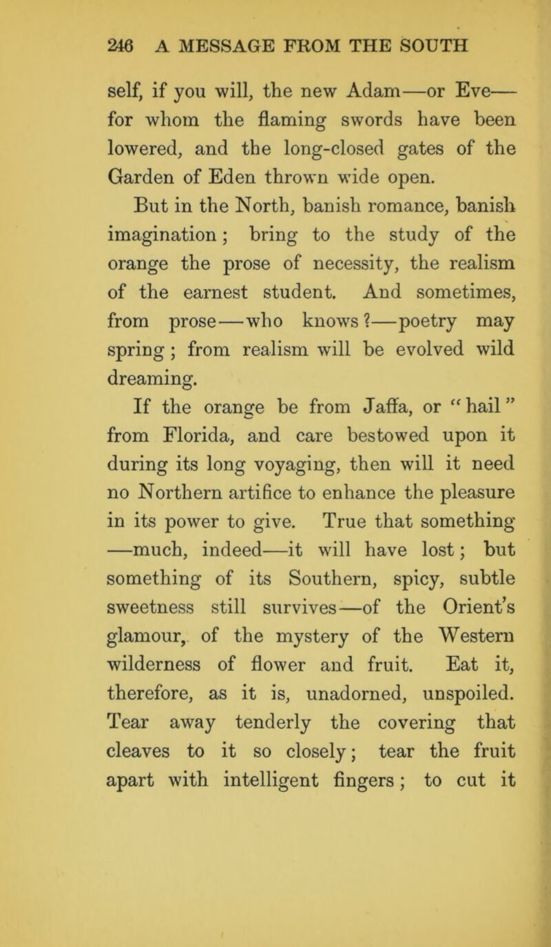 self, if you will, the new Adam—or Eve— for whom the flaming swords have been lowered, and the long-closed gates of the Garden of Eden thrown wide open. But in the North, banish romance, banish imagination; bring to the study of the orange the prose of necessity, the realism of the earnest student. And sometimes, from prose—who knows?—poetry may spring ; from realism will be evolved wild dreaming. If the orange be from Jaffa, or “ hail ” from Florida, and care bestowed upon it during its long voyaging, then will it need no Northern artifice to enhance the pleasure in its power to give. True that something —much, indeed—it will have lost; but something of its Southern, spicy, subtle sweetness still survives—of the Orient’s glamour, of the mystery of the Western wilderness of flower and fruit. Eat it, therefore, as it is, unadorned, unspoiled. Tear away tenderly the covering that cleaves to it so closely; tear the fruit apart with intelligent fingers; to cut it