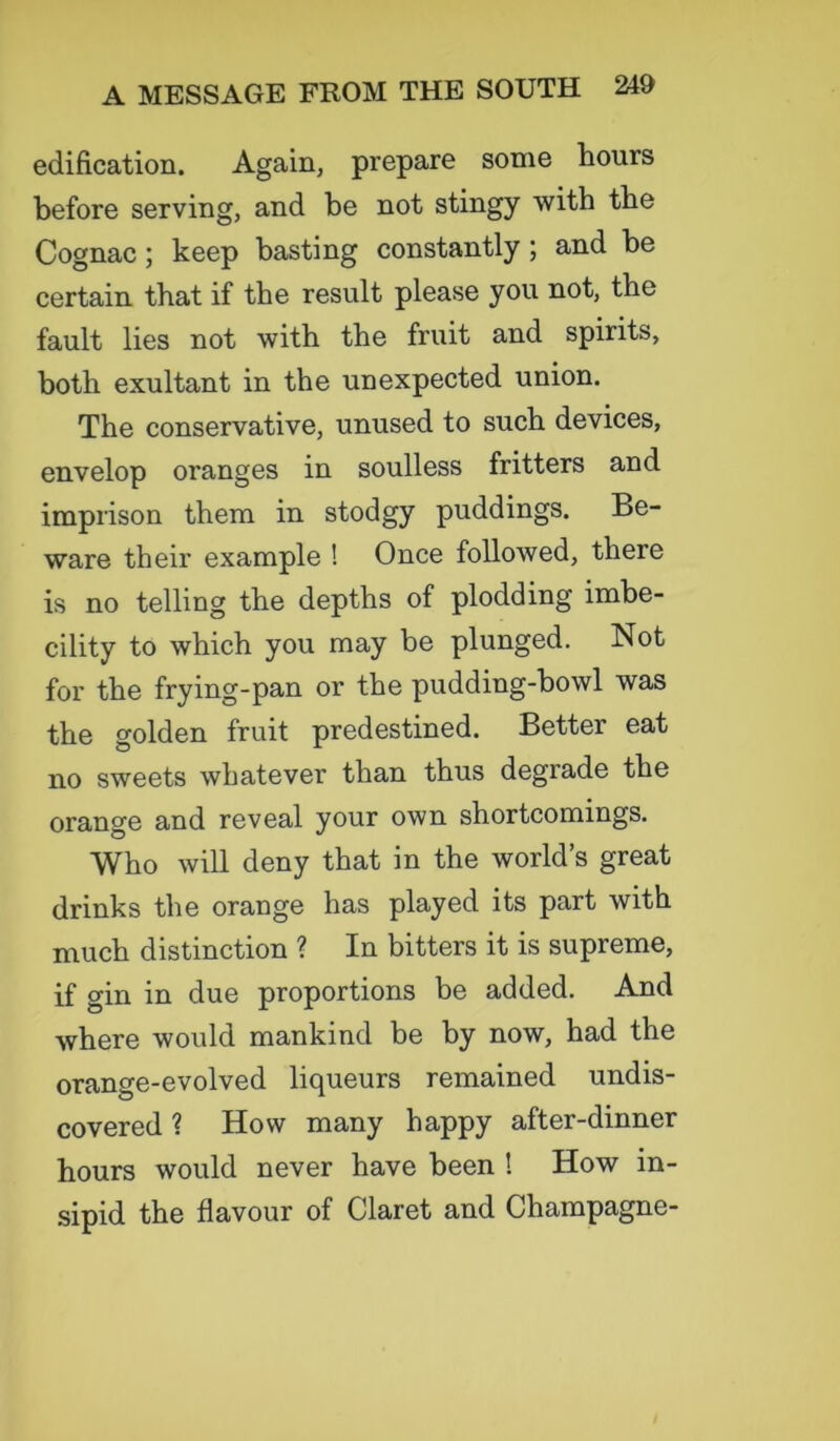 edification. Again, prepare some hours before serving, and be not stingy with the Cognac ; keep basting constantly ; and be certain that if the result please you not, the fault lies not with the fruit and spirits, both exultant in the unexpected union. The conservative, unused to such devices, envelop oranges in soulless fritters and imprison them in stodgy puddings. Be- ware their example ! Once followed, there is no telling the depths of plodding imbe- cility to which you may be plunged. Not for the frying-pan or the pudding-bowl was the golden fruit predestined. Better eat no sweets whatever than thus degrade the orange and reveal your own shortcomings. Who will deny that in the world’s great drinks the orange has played its part with much distinction ? In bitters it is supreme, if gin in due proportions be added. And where would mankind be by now, had the orange-evolved liqueurs remained undis- covered ? How many happy after-dinner hours would never have been ! How in- sipid the flavour of Claret and Champagne-