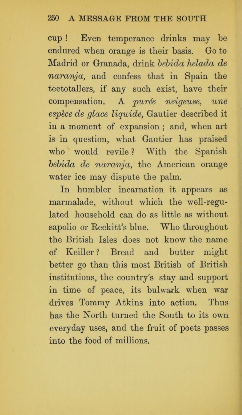 cup ! Even temperance drinks may be endured when orange is their basis. Goto Madrid or Granada, drink bebida helada de naranja, and confess that in Spain the teetotallers, if any such exist, have their compensation. A purte neigeuse, une espece de glace liquide, Gautier described it in a moment of expansion ; and, when art is in question, what Gautier has praised who would revile ? With the Spanish bebida de naranja, the American orange water ice may dispute the palm. In humbler incarnation it appears as marmalade, without which the well-regu- lated household can do as little as without sapolio or Reckitt’s blue. Who throughout the British Isles does not know the name of Keiller ? Bread and butter might better go than this most British of British institutions, the country’s stay and support in time of peace, its bulwark when war drives Tommy Atkins into action. Thus has the North turned the South to its own everyday uses, and the fruit of poets passes into the food of millions.