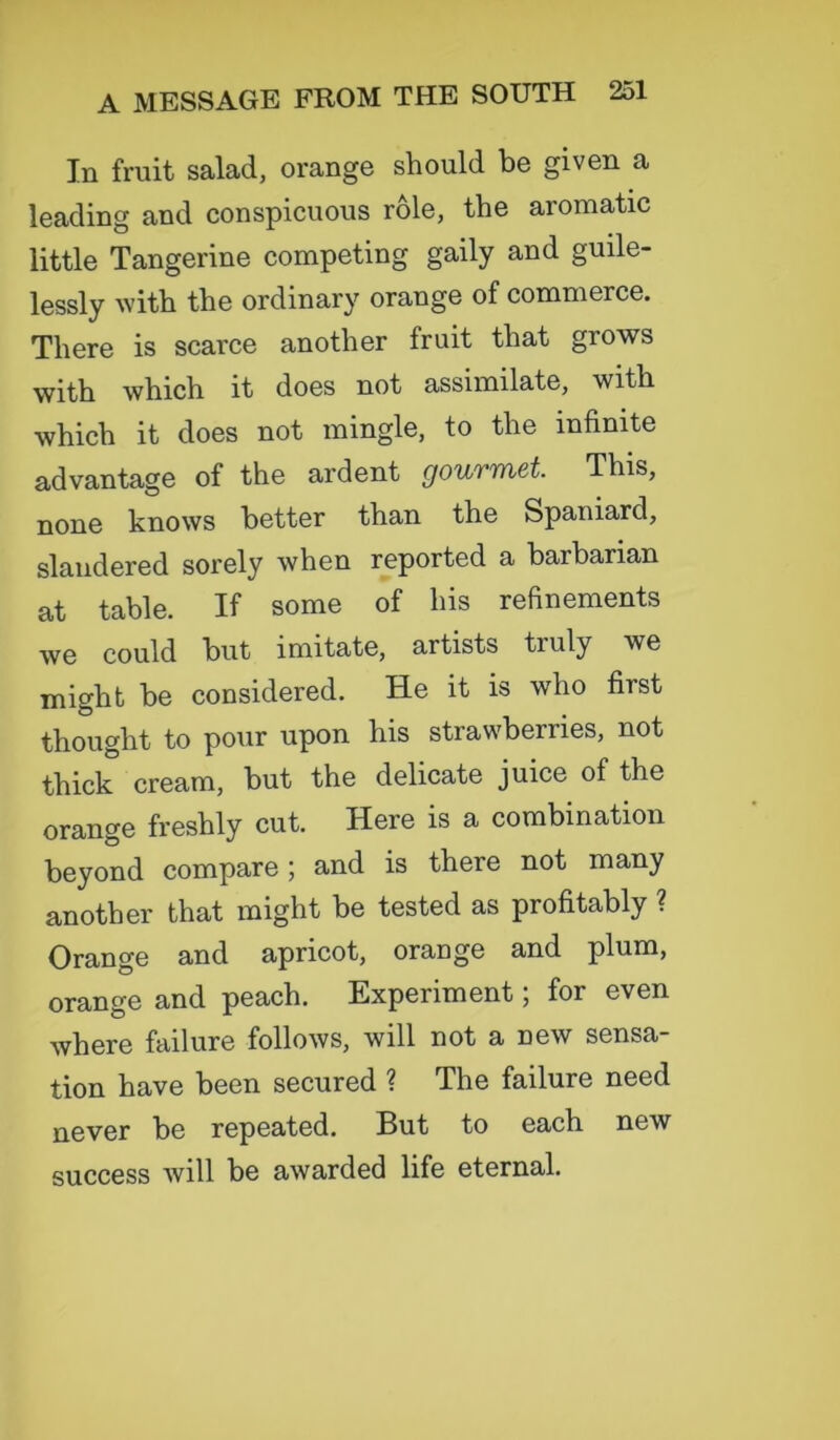 In fruit salad, orange should be given a leading and conspicuous role, the aromatic little Tangerine competing gaily and guile- lessly with the ordinary orange of commerce. There is scarce another fruit that grows with which it does not assimilate, with which it does not mingle, to the infinite advantage of the ardent gourmet This, none knows better than the Spaniard, slandered sorely when reported a barbarian at table. If some of his refinements we could but imitate, artists truly we might be considered. He it is who first thought to pour upon his strawberries, not thick cream, but the delicate juice of the orange freshly cut. Here is a combination beyond compare ; and is there not many another that might be tested as profitably ? Orange and apricot, orange and plum, orange and peach. Experiment; for even where failure follows, will not a new sensa- tion have been secured ? The failure need never be repeated. But to each new success will be awarded life eternal.