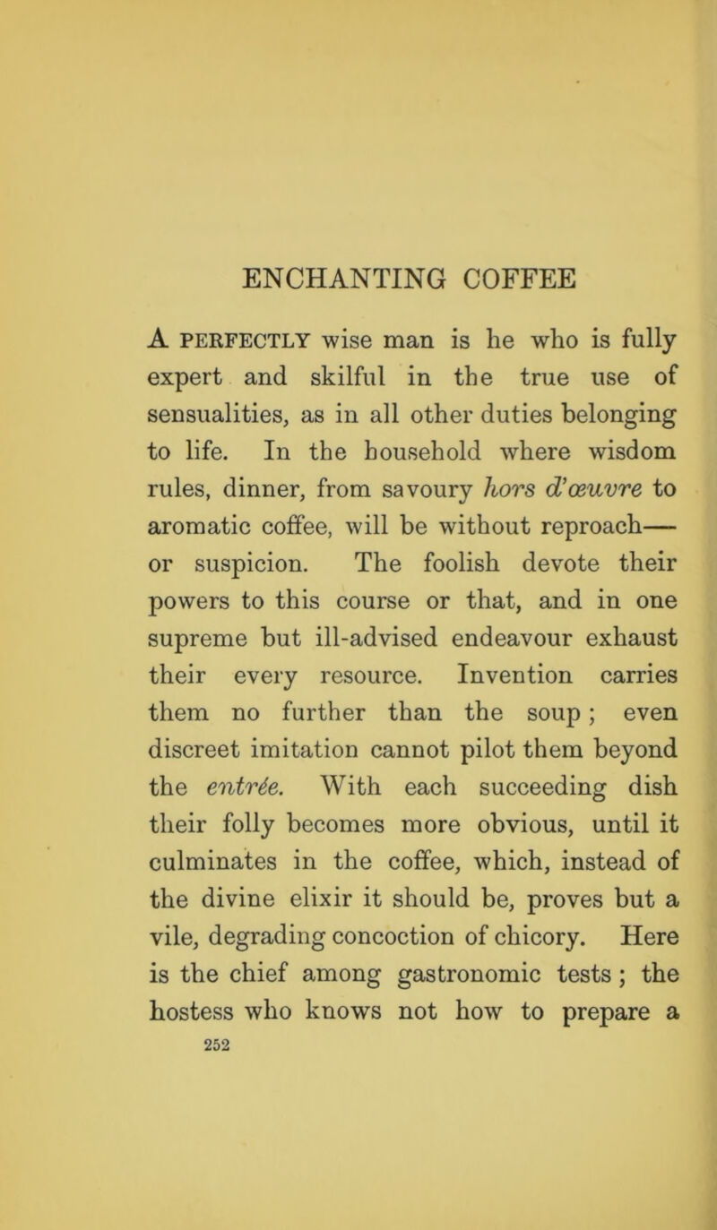 A perfectly wise man is he who is fully expert and skilful in the true use of sensualities, as in all other duties belonging to life. In the household where wisdom rules, dinner, from savoury hors d’osuvre to aromatic coffee, will be without reproach— or suspicion. The foolish devote their powers to this course or that, and in one supreme but ill-advised endeavour exhaust their every resource. Invention carries them no further than the soup; even discreet imitation cannot pilot them beyond the entrde. With each succeeding dish their folly becomes more obvious, until it culminates in the coffee, which, instead of the divine elixir it should be, proves but a vile, degrading concoction of chicory. Here is the chief among gastronomic tests; the hostess who knows not how to prepare a