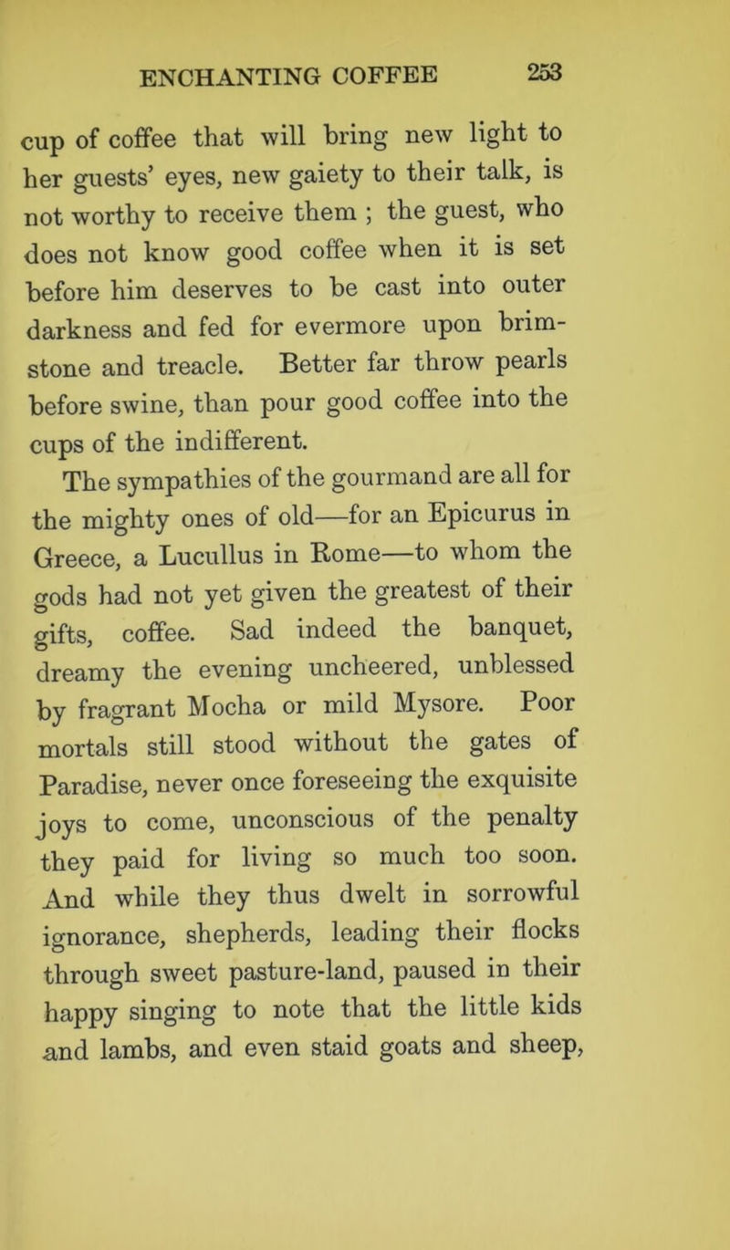 cup of coffee that will bring new light to her guests’ eyes, new gaiety to their talk, is not worthy to receive them ; the guest, who does not know good coffee when it is set before him deserves to be cast into outer darkness and fed for evermore upon brim- stone and treacle. Better far throw pearls before swine, than pour good coffee into the cups of the indifferent. The sympathies of the gourmand are all for the mighty ones of old—for an Epicurus in Greece, a Lucullus in Rome—to whom the gods had not yet given the greatest of their gifts, coffee. Sad indeed the banquet, dreamy the evening uncheered, unblessed by fragrant Mocha or mild Mysore. Poor mortals still stood without the gates of Paradise, never once foreseeing the exquisite joys to come, unconscious of the penalty they paid for living so much too soon. And while they thus dwelt in sorrowful ignorance, shepherds, leading their flocks through sweet pasture-land, paused in their happy singing to note that the little kids and lambs, and even staid goats and sheep,