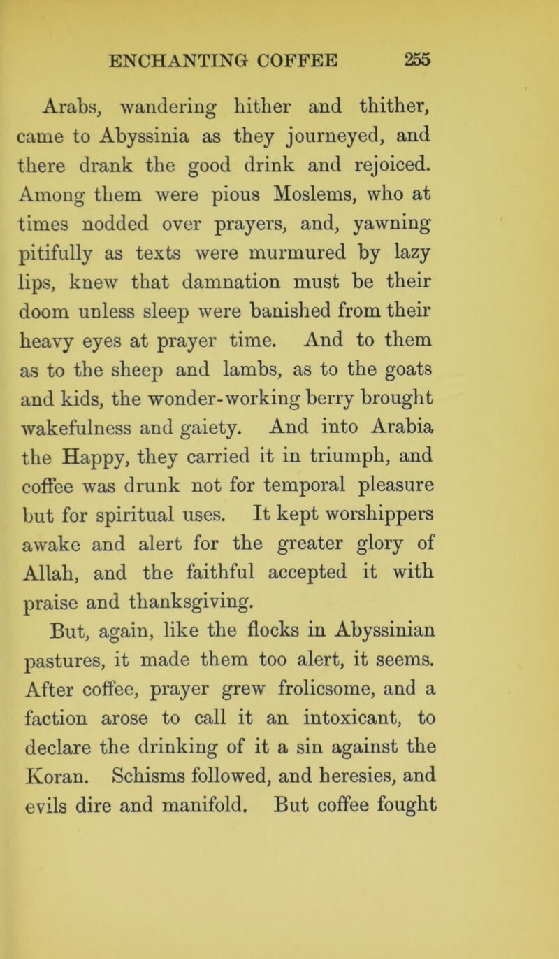 Arabs, wandering hither and thither, came to Abyssinia as they journeyed, and there drank the good drink and rejoiced. Among them were pious Moslems, who at times nodded over prayers, and, yawning pitifully as texts were murmured by lazy lips, knew that damnation must be their doom unless sleep were banished from their heavy eyes at prayer time. And to them as to the sheep and lambs, as to the goats and kids, the wonder-working berry brought wakefulness and gaiety. And into Arabia the Happy, they carried it in triumph, and coffee was drunk not for temporal pleasure but for spiritual uses. It kept worshippers awake and alert for the greater glory of Allah, and the faithful accepted it with praise and thanksgiving. But, again, like the flocks in Abyssinian pastures, it made them too alert, it seems. After coffee, prayer grew frolicsome, and a faction arose to call it an intoxicant, to declare the drinking of it a sin against the Koran. Schisms followed, and heresies, and evils dire and manifold. But coffee fought