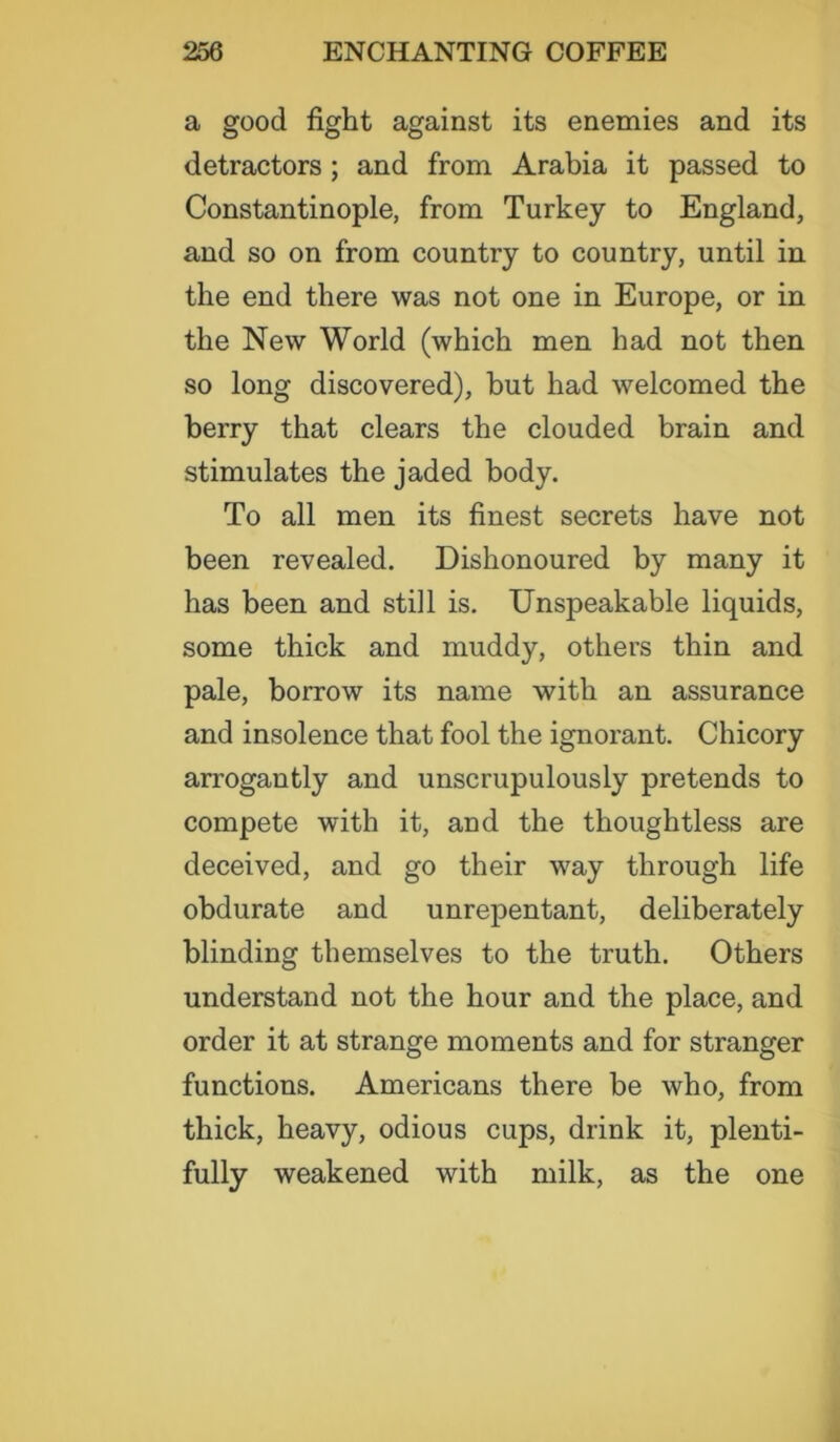 a good fight against its enemies and its detractors ; and from Arabia it passed to Constantinople, from Turkey to England, and so on from country to country, until in the end there was not one in Europe, or in the New World (which men had not then so long discovered), hut had welcomed the berry that clears the clouded brain and stimulates the jaded body. To all men its finest secrets have not been revealed. Dishonoured by many it has been and still is. Unspeakable liquids, some thick and muddy, others thin and pale, borrow its name with an assurance and insolence that fool the ignorant. Chicory arrogantly and unscrupulously pretends to compete with it, and the thoughtless are deceived, and go their way through life obdurate and unrepentant, deliberately blinding themselves to the truth. Others understand not the hour and the place, and order it at strange moments and for stranger functions. Americans there be who, from thick, heavy, odious cups, drink it, plenti- fully weakened with milk, as the one