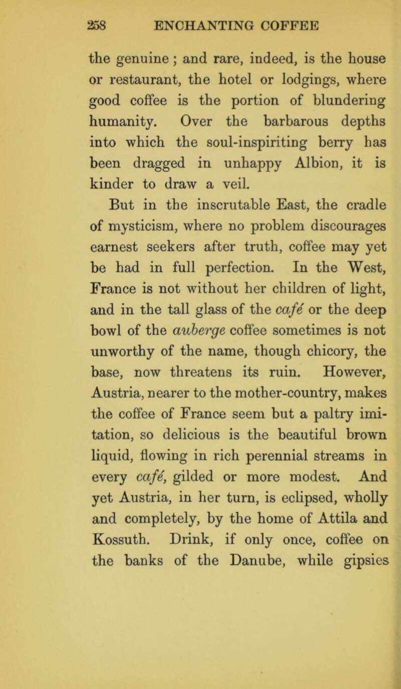 the genuine; and rare, indeed, is the house or restaurant, the hotel or lodgings, where good coffee is the portion of blundering humanity. Over the barbarous depths into which the soul-inspiriting berry has been dragged in unhappy Albion, it is kinder to draw a veil. But in the inscrutable East, the cradle of mysticism, where no problem discourages earnest seekers after truth, coffee may yet be had in full perfection. In the West, France is not without her children of light, and in the tall glass of the cafe or the deep bowl of the auberge coffee sometimes is not unworthy of the name, though chicory, the base, now threatens its ruin. However, Austria, nearer to the mother-country, makes the coffee of France seem but a paltry imi- tation, so delicious is the beautiful brown liquid, flowing in rich perennial streams in every cafe', gilded or more modest. And yet Austria, in her turn, is eclipsed, wholly and completely, by the home of Attila and Kossuth. Drink, if only once, coffee on the banks of the Danube, while gipsies