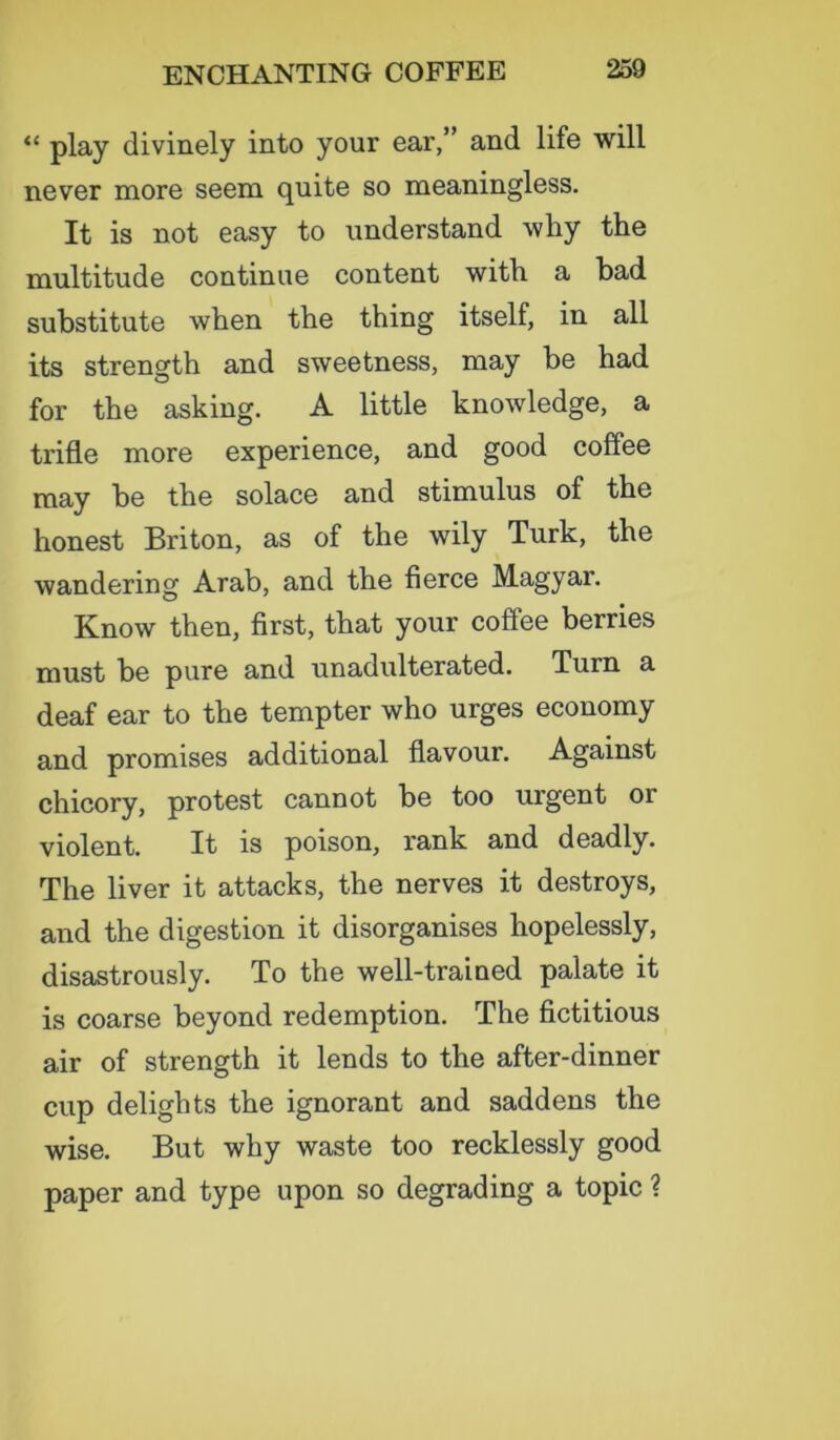 “ play divinely into your ear,” and life will never more seem quite so meaningless. It is not easy to understand why the multitude continue content with a had substitute when the thing itself, in all its strength and sweetness, may he had for the asking. A little knowledge, a trifle more experience, and good coffee may be the solace and stimulus of the honest Briton, as of the wily Turk, the wandering Arab, and the fierce Magyar. Know then, first, that your coffee berries must be pure and unadulterated. Turn a deaf ear to the tempter who urges economy and promises additional flavour. Against chicory, protest cannot be too urgent or violent. It is poison, rank and deadly. The liver it attacks, the nerves it destroys, and the digestion it disorganises hopelessly, disastrously. To the well-trained palate it is coarse beyond redemption. The fictitious air of strength it lends to the after-dinner cup delights the ignorant and saddens the wise. But why waste too recklessly good paper and type upon so degrading a topic ?