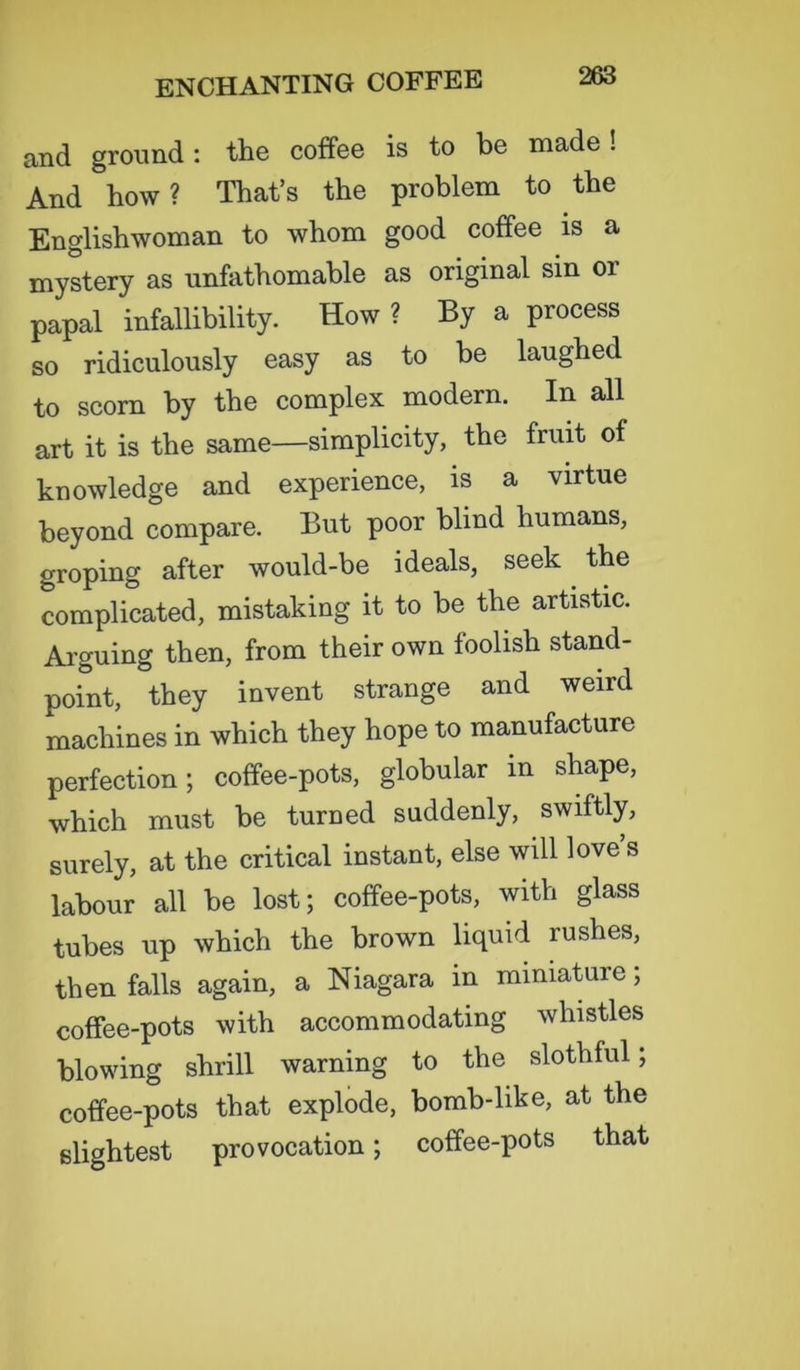 and ground : the coffee is to be made ! And how? That’s the problem to the Englishwoman to whom good coffee is a mystery as unfathomable as original sin or papal infallibility. How ? By a process so ridiculously easy as to be laughed to scorn by the complex modern. In all art it is the same—simplicity, the fruit of knowledge and experience, is a virtue beyond compare. But poor blind humans, groping after would-be ideals, seek the complicated, mistaking it to be the artistic. Arguing then, from their own foolish stand- point, they invent strange and weird machines in which they hope to manufacture perfection; coffee-pots, globular m shape, which must be turned suddenly, swiftly, surely, at the critical instant, else will love s labour all be lost; coffee-pots, with glass tubes up which the brown liquid rushes, then falls again, a Niagara in miniature; coffee-pots with accommodating whistles blowing shrill warning to the slothful; coffee-pots that explode, bomb-like, at the slightest provocation; coffee-pots that