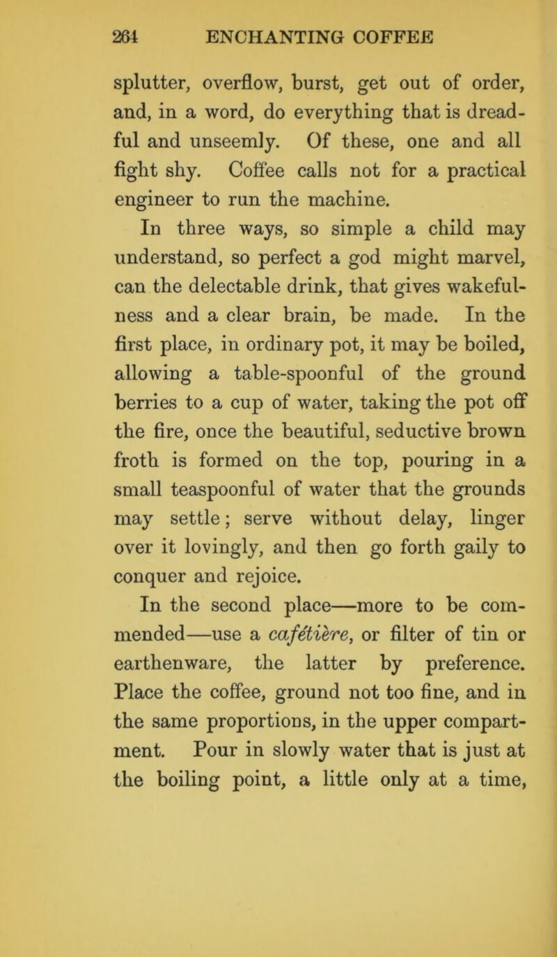 splutter, overflow, burst, get out of order, and, in a word, do everything that is dread- ful and unseemly. Of these, one and all fight shy. Coffee calls not for a practical engineer to run the machine. In three ways, so simple a child may understand, so perfect a god might marvel, can the delectable drink, that gives wakeful- ness and a clear brain, be made. In the first place, in ordinary pot, it may be boiled, allowing a table-spoonful of the ground berries to a cup of water, taking the pot off the fire, once the beautiful, seductive brown froth is formed on the top, pouring in a small teaspoonful of water that the grounds may settle; serve without delay, linger over it lovingly, and then go forth gaily to conquer and rejoice. In the second place—more to be com- mended—use a cafetiere, or filter of tin or earthenware, the latter by preference. Place the coffee, ground not too fine, and in the same proportions, in the upper compart- ment. Pour in slowly water that is just at the boiling point, a little only at a time,