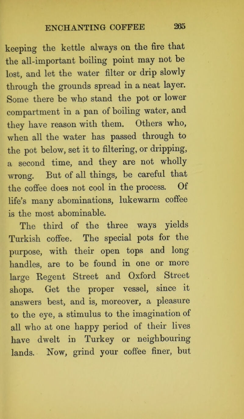 keeping the kettle always on the fire that the all-important boiling point may not be lost, and let the water filter or drip slowly through the grounds spread in a neat layer. Some there be who stand the pot or lower compartment in a pan of boiling water, and they have reason with them. Others who, when all the water has passed through to the pot below, set it to filtering, or dripping, a second time, and they are not wholly wrong. But of all things, be careful that the coffee does not cool in the process. Of life’s many abominations, lukewarm coffee is the most abominable. The third of the three ways yields Turkish coffee. The special pots for the purpose, with their open tops and long handles, are to be found in one or more large Regent Street and Oxford Street shops. Get the proper vessel, since it answers best, and is, moreover, a pleasure to the eye, a stimulus to the imagination of all who at one happy period of their lives have dwelt in Turkey or neighbouring lands. Now, grind your coffee finer, but