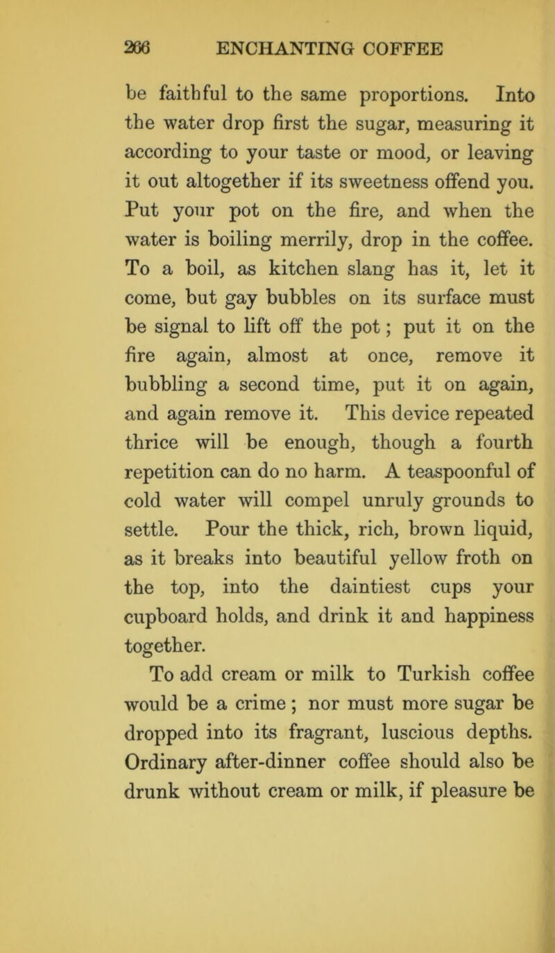 be faithful to the same proportions. Into the water drop first the sugar, measuring it according to your taste or mood, or leaving it out altogether if its sweetness offend you. Put your pot on the fire, and when the water is boiling merrily, drop in the coffee. To a boil, as kitchen slang has it, let it come, but gay bubbles on its surface must be signal to lift off the pot; put it on the fire again, almost at once, remove it bubbling a second time, put it on again, and again remove it. This device repeated thrice will be enough, though a fourth repetition can do no harm. A teaspoonful of cold water will compel unruly grounds to settle. Pour the thick, rich, brown liquid, as it breaks into beautiful yellow froth on the top, into the daintiest cups your cupboard holds, and drink it and happiness together. To add cream or milk to Turkish coffee would be a crime; nor must more sugar be dropped into its fragrant, luscious depths. Ordinary after-dinner coffee should also be drunk without cream or milk, if pleasure be