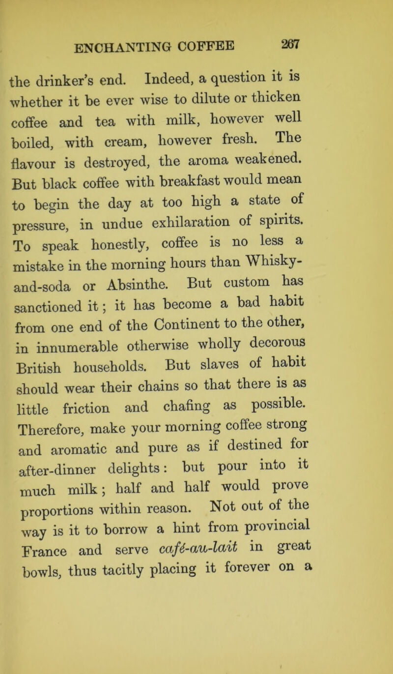 the drinker’s end. Indeed, a question it is whether it he ever wise to dilute or thicken coffee and tea with milk, however well boiled, with cream, however fresh. The flavour is destroyed, the aroma weakened. But black coffee with breakfast would mean to begin the day at too high a state of pressure, in undue exhilaration of spirits. To speak honestly, coffee is no less a mistake in the morning hours than Whisky- and-soda or Absinthe. But custom has sanctioned it; it has become a bad habit from one end of the Continent to the other, in innumerable otherwise wholly decorous British households. But slaves of habit should wear their chains so that there is as little friction and chafing as possible. Therefore, make your morning coffee strong and aromatic and pure as if destined for after-dinner delights: but pour into it much milk; half and half would prove proportions within reason. Not out of the way is it to borrow a hint from provincial France and serve caf6-au-lait in great bowls, thus tacitly placing it forever on a