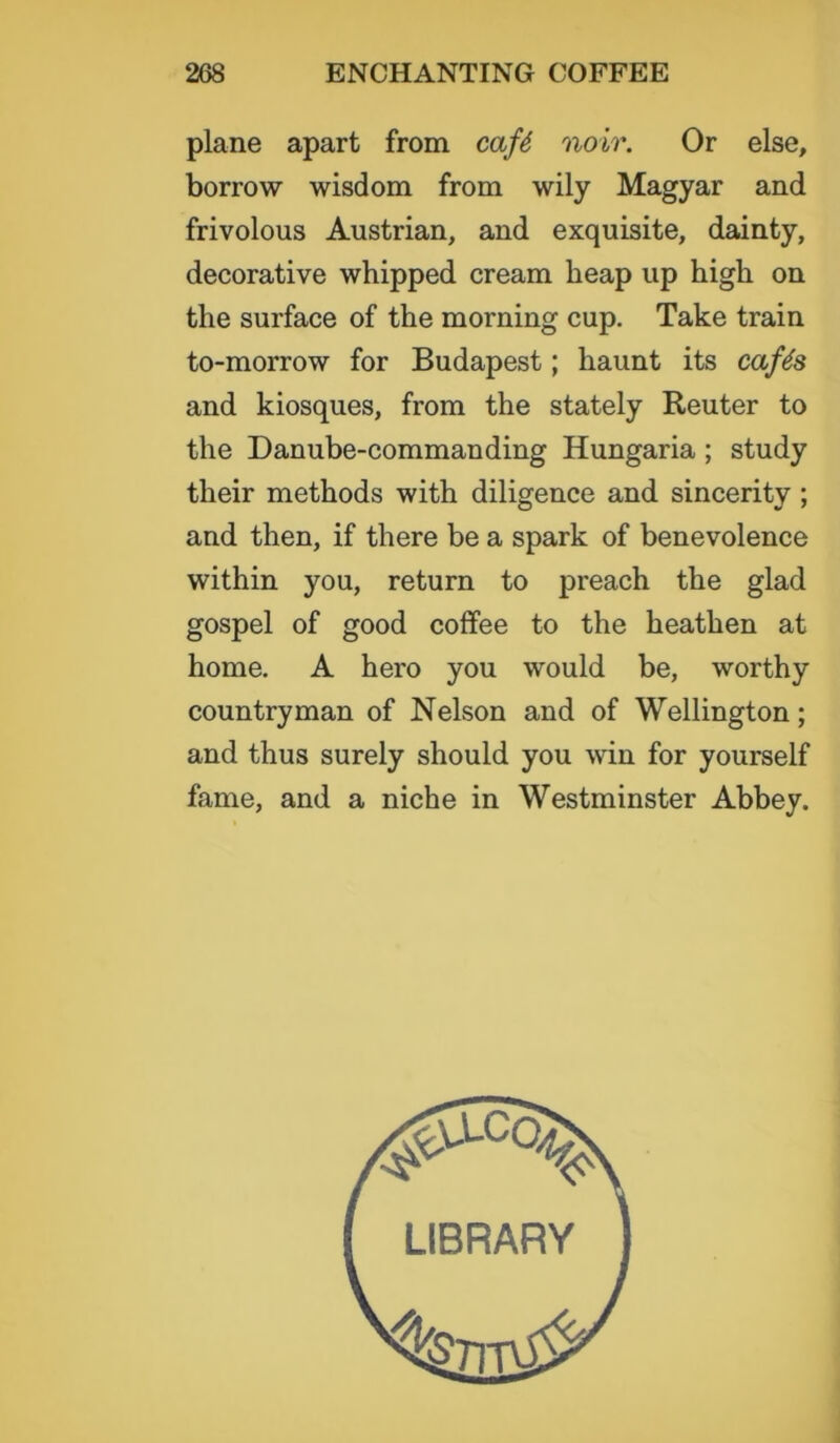 plane apart from cafe noir. Or else, borrow wisdom from wily Magyar and frivolous Austrian, and exquisite, dainty, decorative whipped cream heap up high on the surface of the morning cup. Take train to-morrow for Budapest; haunt its cafes and kiosques, from the stately Reuter to the Danube-commanding Hungaria ; study their methods with diligence and sincerity ; and then, if there be a spark of benevolence within you, return to preach the glad gospel of good coffee to the heathen at home. A hero you would be, worthy countryman of Nelson and of Wellington; and thus surely should you win for yourself fame, and a niche in Westminster Abbey. LIBRARY