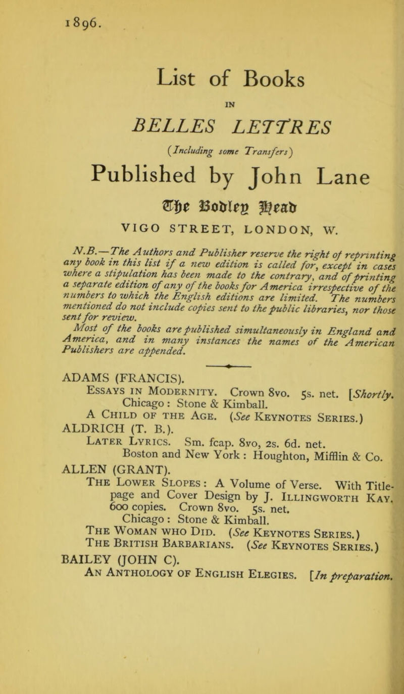 1896. List of Books IN BELLES LETTRES (Including some Transfers') Published by John Lane VIGO STREET, LONDON, W. N-B. — The Authors and Publisher reserve the right of reprinting any book in this list if a new edition is called for, except in cases whet e a stipulation has been made to the contrary, and of printing a separate edition of any of the books for America irrespective of the numbers to which the English editions are limited. The numbers mentioned do not include copies sent to the public libraries, nor those sent for review. Most of the books are published simultaneously in England and America, and in many instances the names of the American Publishers are appended. ADAMS (FRANCIS). Essays in Modernity. Crown 8vo. 5s. net. fShortly. Chicago : Stone & Kimball. A Child of the Age. (See Keynotes Series.) ALDRICH (T. B.). Later Lyrics. Sm. fcap. 8vo, 2s. 6d. net. Boston and New York : Houghton, Mifflin & Co. ALLEN (GRANT). The Lower Slopes : A Volume of Verse. With Title- page and Cover Design by J. Illingworth Kay. 600 copies. Crown 8vo. 5s. net. Chicago : Stone & Kimball. The Woman who Did. (See Keynotes Series.) The British Barbarians. (See Keynotes Series.) BAILEY (JOHN C). An Anthology of English Elegies. [In preparation.