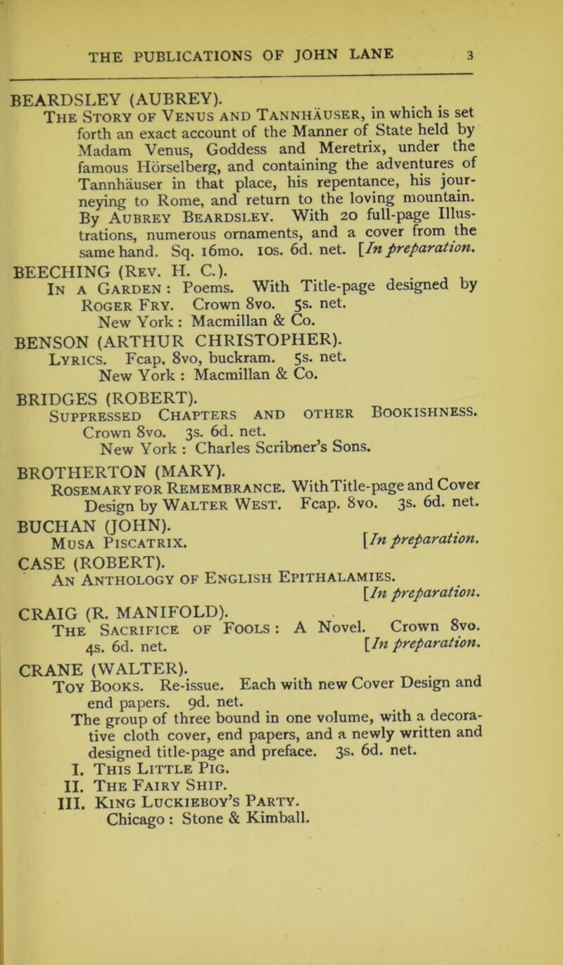 BEARDSLEY (AUBREY). The Story of Venus and Tannhauser, in which is set forth an exact account of the Manner of State held by Madam Venus, Goddess and Meretrix, under the famous Horselberg, and containing the adventures of Tannhauser in that place, his repentance, his jour- neying to Rome, and return to the loving mountain. By Aubrey Beardsley. With 20 full-page Illus- trations, numerous ornaments, and a cover from the same hand. Sq. i6mo. 10s. 6d. net. [Inpreparation. BEECHING (Rev. H. C.). . . . In a Garden : Poems. With Title-page designed by Roger Fry. Crown 8vo. 5s. net. New York : Macmillan & Co. BENSON (ARTHUR CHRISTOPHER). Lyrics. Fcap, 8vo, buckram. 5s. net. New York : Macmillan & Co. BRIDGES (ROBERT). Suppressed Chapters and other Bookishness. Crown 8vo. 3s. 6d. net. New York : Charles Scribner’s Sons. BROTHERTON (MARY). Rosemary for Remembrance. WithTitle-pageand Cover Design by Walter West. Fcap. 8vo. 3s. 6d. net. BUCHAN (JOHN). Musa Piscatrix. [/« preparation. CASE (ROBERT). An Anthology of English Epithalamies. [In preparation. CRAIG (R. MANIFOLD). The Sacrifice of Fools : A Novel. Crown 8vo. 4s. 6d. net. [/« preparation. CRANE (WALTER). ^ . Toy Books. Re-issue. Each with new Cover Design and end papers. 9d. net. The group of three bound in one volume, with a decora- tive cloth cover, end papers, and a newly written and designed title-page and preface. 3s. 6d. net. I. This Little Pig. II. The Fairy Ship. III. King Luckieboy’s Party. Chicago : Stone & Kimball.