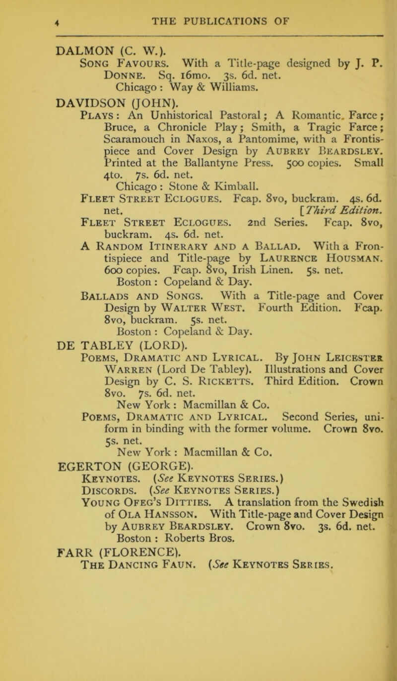 DALMON (C. W.). Song Favours. With a Title-page designed by J. P. Donne. Sq. i6mo. 3s. 6d. net. Chicago : Way & Williams. DAVIDSON (JOHN). Plays : An Unhistorical Pastoral; A Romantic. Farce ; Bruce, a Chronicle Play; Smith, a Tragic Farce; Scaramouch in Naxos, a Pantomime, with a Frontis- piece and Cover Design by Aubrey Beardsley. Printed at the Ballantyne Press. 500 copies. Small 4to. 7s. 6d. net. Chicago : Stone & Kimball. Fleet Street Eclogues. Fcap. 8vo, buckram. 4s. 6d. net. [ Third Edition. Fleet Street Eclogues. 2nd Series. Fcap. 8vo, buckram. 4s. 6d. net. A Random Itinerary and a Ballad. With a Fron- tispiece and Title-page by Laurence Housman. 600 copies. Fcap. 8vo, Irish Linen. 5s. net. Boston : Copeland & Day. Ballads and Songs. With a Title-page and Cover Design by Walter West. P'ourth Edition. Fcap. 8vo, buckram. 5s. net. Boston : Copeland & Day. DE TABLEY (LORD). Poems, Dramatic and Lyrical. By John Leicester Warren (Lord De Tabley). Illustrations and Cover Design by C. S. Ricketts. Third Edition. Crown 8vo. 7s. 6d. net. New York : Macmillan & Co. Poems, Dramatic and Lyrical. Second Series, uni- form in binding with the former volume. Crown 8vo. 5s. net. New York : Macmillan & Co. EGERTON (GEORGE). Keynotes. (Yef Keynotes Series.) Discords. (See Keynotes Series.) Young Ofeg’s Ditties. A translation from the Swedish of Ola Hansson. With Title-page and Cover Design by Aubrey Beardsley. Crown 8vo. 3s. 6d. net. Boston : Roberts Bros. FARR (FLORENCE). The Dancing Faun. (See Keynotes Series.