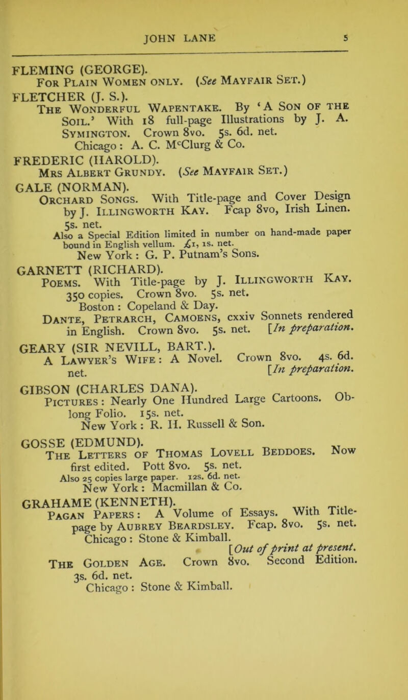 FLEMING (GEORGE). For Plain Women only. (See Mayfair Set.) FLETCHER (J. S.). The Wonderful Wapentake. By ‘A Son of the Soil.’ With 18 full-page Illustrations by J. A. Symington. Crown 8vo. 5s. 6d. net. Chicago : A. C. McClurg & Co. FREDERIC (HAROLD). Mrs Albert Grundy. (See Mayfair Set.) GALE (NORMAN). Orchard Songs. With Title-page and Cover Design by J. Illingworth Kay. Fcap 8vo, Irish Linen. 5s- net* t . , Also a Special Edition limited in number on hand-made paper bound in English vellum, £1, is. net. New York : G. P. Putnam’s Sons. GARNETT (RICHARD). Poems. With Title-page by J. Illingworth Kay. 350 copies. Crown 8vo. 5s- neL Boston : Copeland & Day. Dante, Petrarch, Camoens, cxxiv Sonnets rendered in English. Crown 8vo. 5s- net> ^n prtpara(ton’ GEARY (SIR NEVILL, BART.). A Lawyer’s Wife : A Novel. Crown 8vo. 4s. od. net [In preparation. GIBSON (CHARLES DANA). Pictures : Nearly One Hundred Large Cartoons. Ob- long Folio. 15s. net. New York : R. H. Russell & Son. GOSSE (EDMUND). The Letters of Thomas Lovell Beddoes. Now first edited. Pott 8vo. 5s. net. Also 25 copies large paper. 12s. 6d. net. New York : Macmillan & Co. GRAHAME (KENNETH). Pagan Papers: A Volume of Essays. With Iitle- page by Aubrey Beardsley. Fcap. 8vo. 5s. net. Chicago : Stone & Kimball. [Out of print at present. The Golden Age. Crown 8vo. Second Edition. 3s. 6d. net. Chicago : Stone & Kimball.
