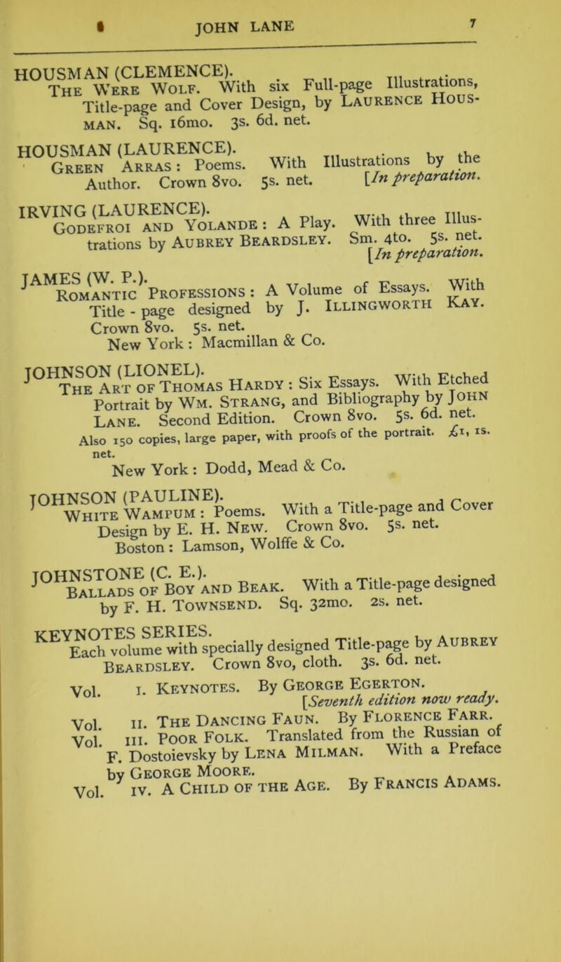 HOUSMAN (CLEMENCE). The Were Wolf. With six Full-page Illustrations, Title-page and Cover Design, by Laurence Hous- man. Sq. i6mo. 3s. 6d. net. HOUSMAN (LAURENCE). . , Green Arras: Poems. With Illustrations by the Author. Crown 8vo. 5s. net. [/»preparation. IRVING (LAURENCE). Godefroi and Yolande : A Play, trations by Aubrey Beardsley. With three Illus- Sm. 4to. 5s. net. [/« preparation. A Volume of Essays, by J. Illingworth With Kay. JAMES (W. P.). Romantic Professions: Title - page designed Crown 8vo. 5s* ne*-‘. New York : Macmillan & Co. J0HSR(r SthoLs Hardy : Si. Essays. With Etched Portrait by Wm. Strang, and Bibliography by John Lane. Second Edition. Crown 8vo. 5s. 6d. net. Also 150 copies, large paper, with proofs of the portrait. £1, is. net* „ New York : Dodd, Mead & Co. I0HWh?S WAMPU^fpoems. With a Title-page and Cover Design by E. H. New. Crown 8vo. 5s. net. Boston : Lamson, Wolffe & Co. JOHBa1I?dsEofCBoy and Beak. With a Title-page designed by F. H. Townsend. Sq. 32mo. 2s. net. KEYEa?hTvohme Specially designed Title-page by Aubrey Beardsley. Crown 8vo, cloth. 3s. 6d. net. Vnl i Keynotes. By George Egerton. [Seventh edition now ready. Vnl n. The Dancing Faun. By Florence Farr. Vol. in- PooR Folk. Translated from the Russian of F. Dostoievsky by Lena Milman. With a 1 reface bv George Moore. Vol. y iv. A Child of the Age. By Francis Adams.