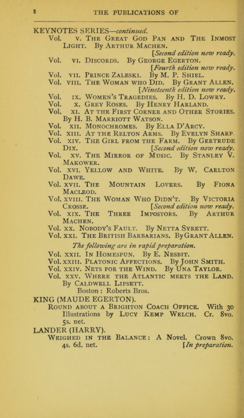 KEYNOTES SERIES—continued. Vol. v. The Great God Pan and The Inmost Light. By Arthur Machen. [Second edition now ready. Vol. vi. Discords. By George Egerton. [Fourth edition now ready. Vol. vii. Prince Zaleski. By M. P. Shiel. Vol. viii. The Woman who Did. By Grant Allen. [Nineteenth edition now ready. Vol. ix. Women’s Tragedies. By H. D. Lowry. Vol. x. Grey Roses. By Henry Harland. Vol. xi. Ar the First Corner and Other Stories. By H. B. Marriott Watson. Vol. xii. Monochromes. By Ella D’Arcy. Vol. xiii. At the Relton Arms. By Evelyn Sharp Vol. xiv. The Girl from the Farm. By Gertrude Dix. [Second edition now ready. Vol. xv. The Mirror of Music. By Stanley V. Makower. Vol. xvi. Yellow and White. By W. Carlton Dawe. Vol. xvii. The Mountain Lovers. By Fiona Macleod. Vol. xviii. The Woman Who Didn’t. By Victoria Crosse. [Second edition now ready. Vol. xix. The Three Impostors. By Arthur Machen. Vol. xx. Nobody’s Fault. By Netta Syrett. Vol. xxi. The British Barbarians. ByGRANT Allen. The following are in rapid preparation. Vol. xxii. In Homespun. By E. Nesbit. Vol. xxiii. Platonic Affections. By John Smith. Vol. xxiv. Nets for the Wind. By Una Taylor. Vol. xxv. Where the Atlantic meets the Land. By Caldwell Lipsett. Boston : Roberts Bros. KING (MAUDE EGERTON). Round about a Brighton Coach Office. With 30 Illustrations by Lucy Kemp Welch. Cr. 8vo. 5s. net. LANDER (HARRY). Weighed in the Balance : A Novel. Crown 8vo. 4s. 6d. net. [In preparation.