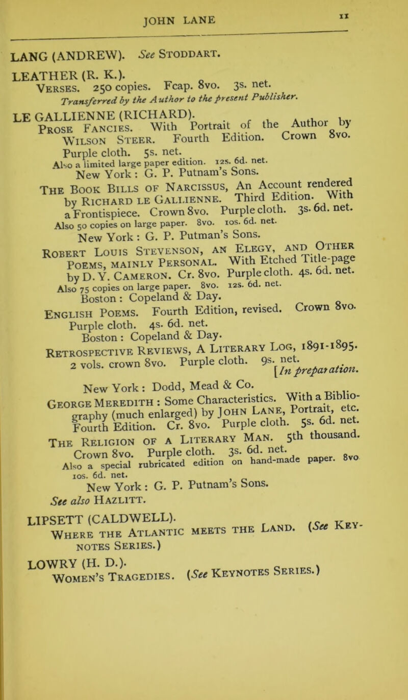 XI LANG (ANDREW). See Stoddart. LEATHER (R. K.). Verses. 250 copies. Fcap. 8vo. 3s. net. Transferred, by the A uthor to the present Publisher. LE GALLIENNE (RICHARD). Prose Fancies. With Portrait of the Author b> Wilson Steer. Fourth Edition. Crown ovo. Purple cloth. 5s. net. Also a limited large paper edition. 12s. 6d. net. New York : G. P. Putnam s Sons. The Book Bills of Narcissus, An Account rendered by Richard le Gali.ienne. Third Edition. With a Frontispiece. Crown 8vo. Purple cloth. 3s. 6d. net. Also 50 copies on large paper. 8vo. 10s. 6d. net. New York t G. P. Putman s Sons. ■RmtFRT Louis Stevenson, an Elegy, and Oiher Poems, mainly Personal. With Etched Title-page by D.Y. Cameron. Cr. 8vo. Purple cloth. 4s.6d.net. Also 75 copies on large paper. 8vo. 12s. 6d. net. Boston : Copeland & Day. English Poems. Fourth Edition, revised. Crown 8vo. Purple cloth. 4s- 6d. net. Boston : Copeland & Day. Retrospective Reviews, A Literary Log, i 91 1 95* 2 »ols. crown 8vo. Purple cloth. New York : Dodd, Mead & Co. George Meredith : Some Characteristics. With a Biblio- graphy (much enlarged) by John Lane, Portr* > ' Fourth Edition. Cr. 8vo. Purple cloth. 5s- 6d.net. The Religion of a Literary Man. 5* thousand. Crown 8vo. Purple cloth. 3s- 6d. net. Also a special rubricated edition on hand-made paper, ios. 6d. net. New York : G. P. Putnam s Sons. See also Hazlitt. LIPSETT (CALDWELL). Where the Atlantic meets the Land. (6« key notes Series.) L0^omS's Tragedies. (See Keynotes Series.)