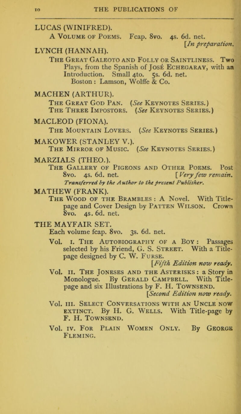 LUCAS (WINIFRED). A Volume of Poems. Fcap. 8vo. 4s. 6d. net. [In preparation. LYNCH (HANNAH). The Great Galeoto and Folly or Saintliness. Two Plays, from the Spanish of Jos£ Echegaray, with an Introduction. Small 4to. 5s. 6d. net. Boston : Lamson, Wolffe & Co. MACHEN (ARTHUR). The Great God Pan. (See Keynotes Series.) The Three Impostors. (See Keynotes Series.) MACLEOD (FIONA). The Mountain Lovers. (See Keynotes Series.) MAKOWER (STANLEY V.). The Mirror of Music. (See Keynotes Series.) MARZIALS (THEO.). The Gallery of Pigeons and Other Poems. Post 8vo. 4s. 6d. net. [ Very few remain. Transferred by the Author to the present Publisher. MATHEW (FRANK). The Wood of the Brambles : A Novel. With Title- page and Cover Design by Patten WrlLSON. Crown 8vo. 4s. 6d. net. THE MAYFAIR SET. Each volume fcap. 8vo. 3s. 6d. net. Vol. 1. The Autobiography of a Boy : Passages selected by his Friend, G. S. Street. With a Title- page designed by C. W. Furse. (Fifth Edition now ready. Vol. 11. The Joneses and the Asterisks : a Story in Monologue. By Gerald Campbell. With Title- page and six Illustrations by F. H. Townsend. [Second Edition now ready. Vol. hi. Select Conversations with an Uncle now extinct. By II. G. W’ELLS. With Title-page by F. H. Townsend. Vol. iv. For Plain WTjmen Only. By George Fleming.