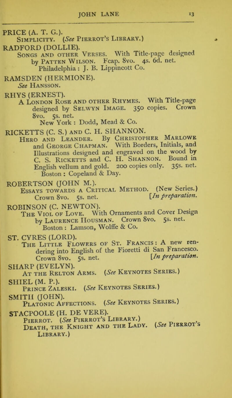 PRICE (A. T. Go- Simplicity. (See Pierrot’s Library.) RADFORD (DOLLIE). Songs and other Verses. With Title-page designed by Patten Wilson. Fcap. 8vo. 4s. 6d. net. Philadelphia : J. B. Lippincott Co. RAMSDEN (HERMIONE). See Hansson. RHYS (ERNEST). A London Rose and other Rhymes. With Title-page designed by Sei.wyn Image. 350 copies. Crown 8vo. 5s. net. New York : Dodd, Mead & Co. RICKETTS (C. S.) and C. H. SHANNON. Hero and Leander. By Christopher Marlowe and George Chapman. With Borders, Initials, and Illustrations designed and engraved on the wood by C. S. Ricketts and C. H. Shannon. Bound in English vellum and gold. 200 copies only. 35s. net. Boston : Copeland & Day. ROBERTSON (JOHN M.). _ . . Essays towards a Critical Method. (New Series.) Crown 8vo. 5s- ne*-- [In preparation. ROBINSON (C. NEWTON). The Viol of Love. With Ornaments and Cover Design by Laurence IIousman. Crown 8vo. 5s. net. Boston : Lamson, Wolffe & Co. ST. CYRES (LORD). The Little Flowers of St. Francis : A new ren- dering into English of the Fioretti di San Francesco. Crown 8vo. 5s.net. [In preparation. SHARP (EVELYN). At the Relton Arms. (See Keynotes Series.) SHIEL (M. P.). Prince Zaleski. (See Keynotes Series.) SMITH (JOHN). Platonic Affections. (See Keynotes Series.) STACPOOLE (H. DE VERE). Pierrot. (See Pierrot’s Library.) Death, the Knight and the Lady. Library.) (See Pierrot’s