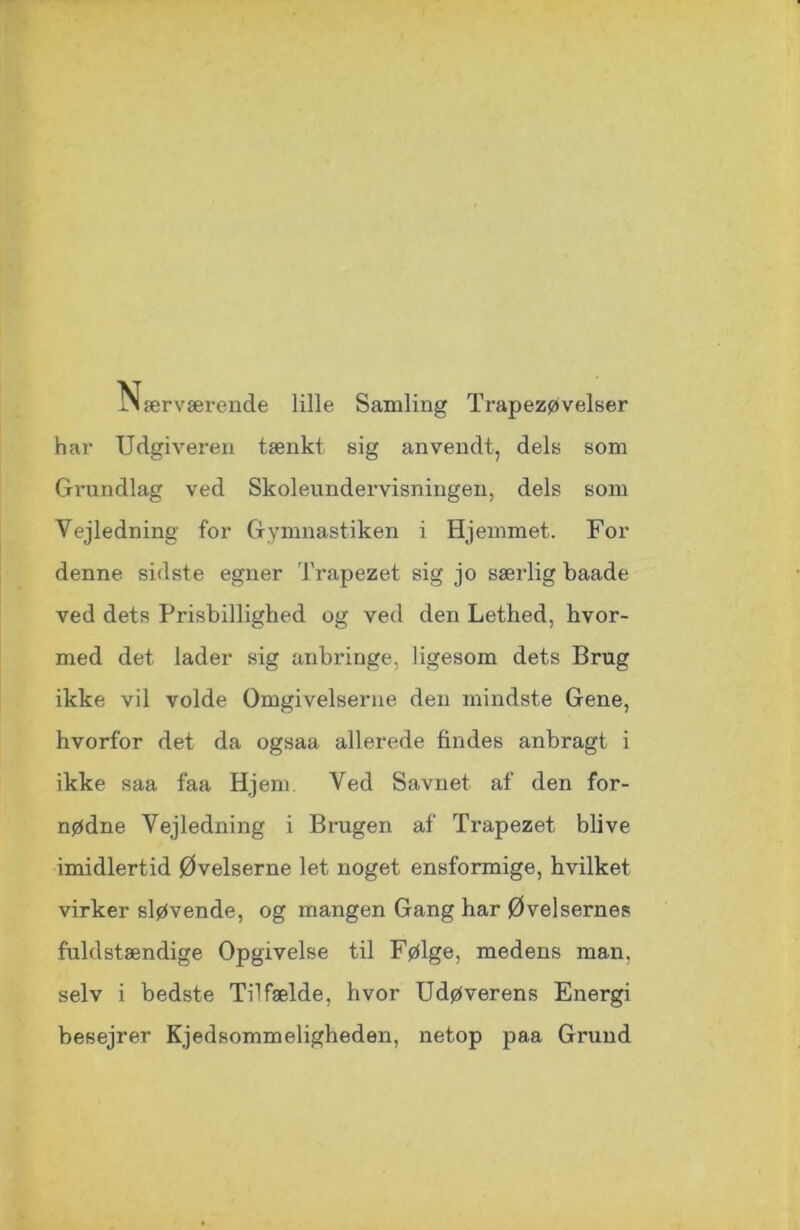 JN ærværende lille Samling Trapezøvelser har Udgiveren tænkt sig anvendt, dels som Grundlag ved Skoleundervisningen, dels som Vejledning for Gymnastiken i Hjemmet. For denne sidste egner Trapezet sig jo særlig baade ved dets Prisbillighed og ved den Lethed, hvor- med det lader sig anbringe, ligesom dets Brug ikke vil volde Omgivelserne den mindste Gene, hvorfor det da ogsaa. allerede findes anbragt i ikke saa faa Hjem Ved Savnet af den for- nødne Vejledning i Brugen af Trapezet blive imidlertid Øvelserne let noget ensformige, hvilket virker sløvende, og mangen Gang har Øvelsernes fuldstændige Opgivelse til Følge, medens man. selv i bedste Tilfælde, hvor Udøverens Energi besejrer Kjedsommeligheden, netop paa Grund
