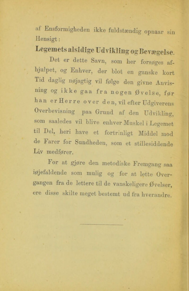 af Ensformigheden ikke fuldstændig opnaar sin Hensigt: Legemets alsidige Udvikling og Bevægelse. Det er dette Savn, som her forsøges af- hjulpet, og Enhver, der blot en ganske kort Tid daglig nøjagtig vil følge den givne Anvis- ning og ikke gaa fra nogen Øvelse, før han er Herre over den, vil efter Udgiverens Overbevisning paa Grund af den Udvikling, som saaledes vil blive enhver Muskel i Legemet til Del, heri have et fortrinligt Middel mod de Farer for Sundheden, som et stillesiddende Liv medfører. For at gjøre den metodiske Fremgang saa iøjefaldende som mulig og for at lette Over- gcingen fra de lettere til de vanskeligere Øvelser, ere disse skilte meget bestemt ud fra hverandre.