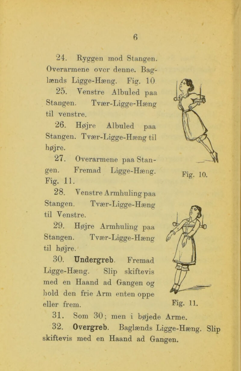 Pig. 10. 24. Ryggen mod Stangen. Overarmene over denne. Bag- lænds Ligge-Hæng. Fig. 10 25. Venstre Albuled paa Stangen. Tvær-Ligge-Hæng til venstre. 26. Højre Albuled paa Stangen. Tvær-Ligge-Hæng til højre. 27. Overarmene paa Stan- gen. Fremad Ligge-Hæng. Fig. 11. 28. V enstre A rmhuling paa Stangen. Tvær-Ligge-Hæng til Venstre. 29. Højre Armhuling paa Stangen. Tvær-Ligge-Hæng til højre. 30. Undergreb. Fremad Ligge-Hæng. Slip skiftevis med en Haand ad Gangen og hold den frie Arm enten oppe eller frem. IL 31. Som 30; men i bøjede Arme. 32. Overgreb. Baglænds Ligge-Hæng. Slip skiftevis med en Haand ad Gangen.