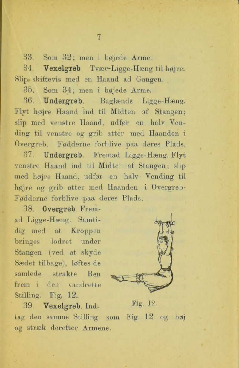 33. Som 32; men i Løjede Arme. 34. Vexelgreb Tvæv-Ligge-Hæng til højre. Slip,, skiftevis med en Haand ad Gangen. 35. Som 34; men i bøjede Arme. 36. Undergreb. Baglænds Ligge-Hæng. Flyt højre Haand ind til Midten af Stangen; slip med venstre Haand, udfør en halv Ven- ding til venstre og grib atter med Haanden i Overgreb. Fødderne forblive paa deres Plads. 37. Undergreb. Fremad Ligge-Hæng. Flyt venstre Haand ind til Midten af Stangen; slip med højre Haand, udfør en halv Vending til højre og grib atter med Haanden i Overgreb- Fødderne forblive paa deres Plads. 38. Overgreb Frem- ad Ligge-Hæng. Samti- dig med at Kroppen bi’inges lodret under Stangen (ved at skyde Sædet tilbage), løftes de samlede strakte Ben frem i den vandrette Stilling. Fig. 12. 39. Vexelgreb. Ind- tag den samme Stilling som Fig. 12 og bøi og stræk derefter Armene.