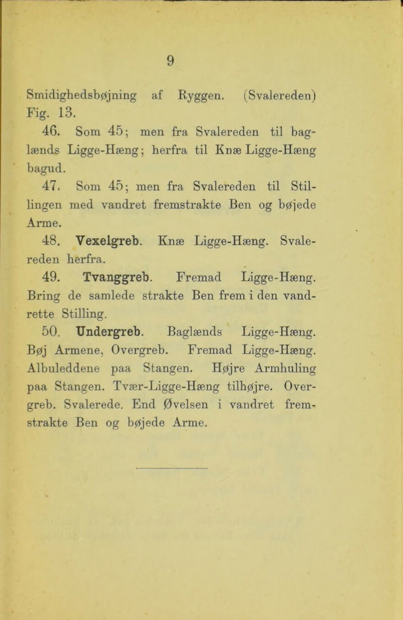 Smidigheclsbøjning af Ryggen. (Svalereden) Fig. 13. 46. Som 45; men fra Svalereden til bag- lænds Ligge-Hæng; herfra til Knæ Ligge-Hæng bagud. 47. Som 45; men fra Svalereden til Stil- lingen med vandret fremstrakte Ben og bøjede Arme. 48. Vexelgreb. Knæ Ligge-Hæng. Svale- reden herfra. 49. Tvanggreb. Fremad Ligge-Hæng. Bring de samlede strakte Ben frem i den vand- rette Stilling. 50. Undergreb. Baglænds Ligge-Hæng. Bøj Armene, Overgreb. Fremad Ligge-Hæng. Albuleddene paa Stangen. Højre Armhuling paa Stangen. Tvær-Ligge-Hæng tilhøjre. Over- greb. Svalerede. End Øvelsen i vandret frem- strakte Ben og bøjede Arme.