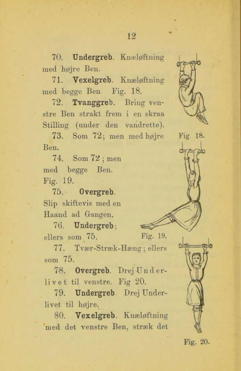 70. Undergreb. Knæløftning med højre Ben. 71. Vexelgreb. Knæløftning med begge Ben Fig. 18. 72. Tvanggreb. Bring ven- stre Ben strakt frem i en skraa Stilling (under den vandrette). 73. Som 72; men med højre Fig 18. Ben. 74. Som 72 ; men med begge Ben. Fig. 19. 75. Overgreb. Slip skiftevis med en Haand ad Gangen. 76. Undergreb: ellers som 75. 77. som 75. 78. Overgreb. Drej Und er- livet til venstre. Fig 20. 79. Undergreb Drej Under- livet til højre. 80. Vexelgreb. Knæløftning med det venstre Ben, stræk det Fig. 19. Tvær-Stræk-Hæng; ellers