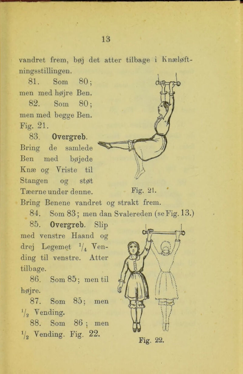 ia vandret frem, bøj det atter tilbage i Knæløft- ningsstillingen. 81. Som 80; men med højre Ben. 82. Som 80; men med begge Ben. Fig. 21. 83. Overgreb. Bring de samlede Ben med bøjede Knæ og Vriste til Stangen og støt Tæerne under denne. Bring Benene vandret og strakt frem. 84. Som 83; men dan Svalereden (seFig. 13.) 85. Overgreb. Slip med venstre Haand og drej Legemet 1/4 Ven- ding til venstre. Atter tilbage. 86. Som 85; men til højre. 87. Som 85; men V2 Vending. 88. Som 86 ; men l/2 Vending. Fig. 22.