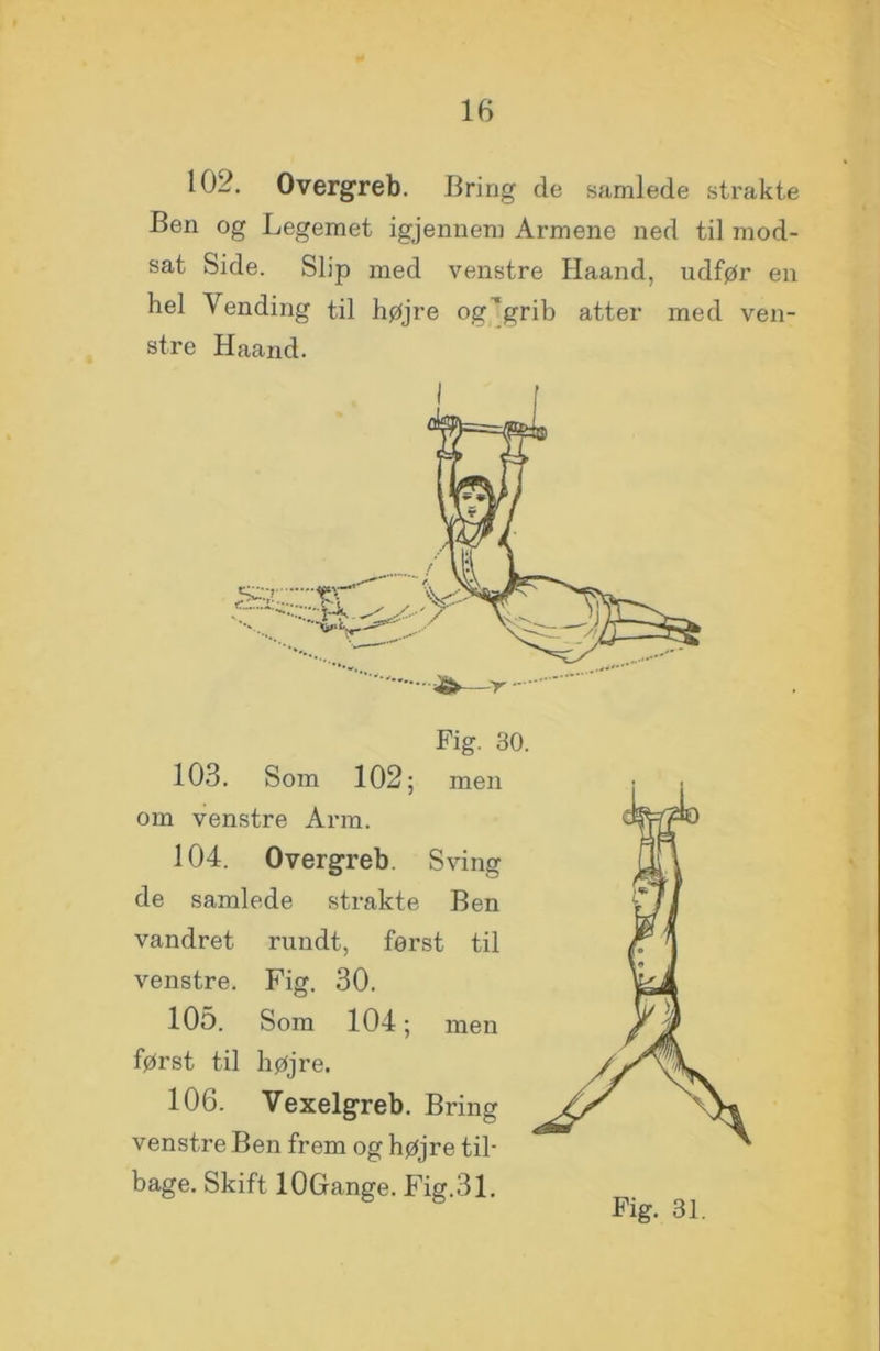 102. Overgreb. Bring de samlede strakte Ben og Legemet igjennem Armene ned til mod- sat Side. Slip med venstre Haand, udfør en hel Vending til højre og’grib atter med ven- stre Haand. Fig. 30. 103. Som 102 ; men om venstre Arm. 104. Overgreb. Sving de samlede strakte Ben vandret rundt, først til venstre. Fig. 30. 105. Som 104; men først til højre. 106. Vexelgreb. Bring venstre Ben frem og højre til- bage. Skift lOGange. Fig.31.
