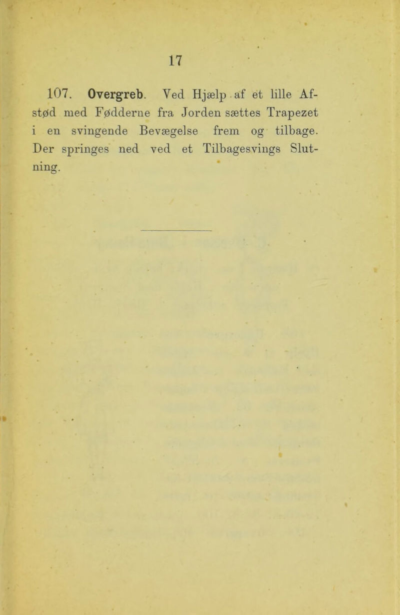 107. Overgreb. Ved Hjælp af et lille Af- stød med Fødderne fra Jorden sættes Trapezet i en svingende Bevægelse frem og tilbage. Der spi'inges ned ved et Tilbagesvings Slut- ning.