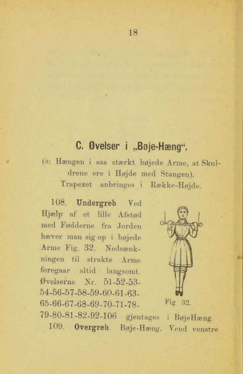 C. Øvelser i „Boje-Hæng‘*. (o: Hængen i saa stærkt bøjede Arme, at Skul- drene ere i Højde med Stangen). Trapezet anbringes i Række-Højde. 108. Undergreb Ved Hjælp af et lille Afstød med Fødderne fra Jorden hæver man sig op i bøjede Arme Fig. 32. Nedsænk- ningen til strakte Arme foregaar altid langsomt. Øvelserne Nr. 51 -52-53- 54-56-57-58-59-60-61-63- 65-66-67-68-69-70-71-78- % 32- 79-80-81-82-92-106 gjentages i BøjeHæng. 109. Overgreb. Bøje-Hæng. Vend venstre