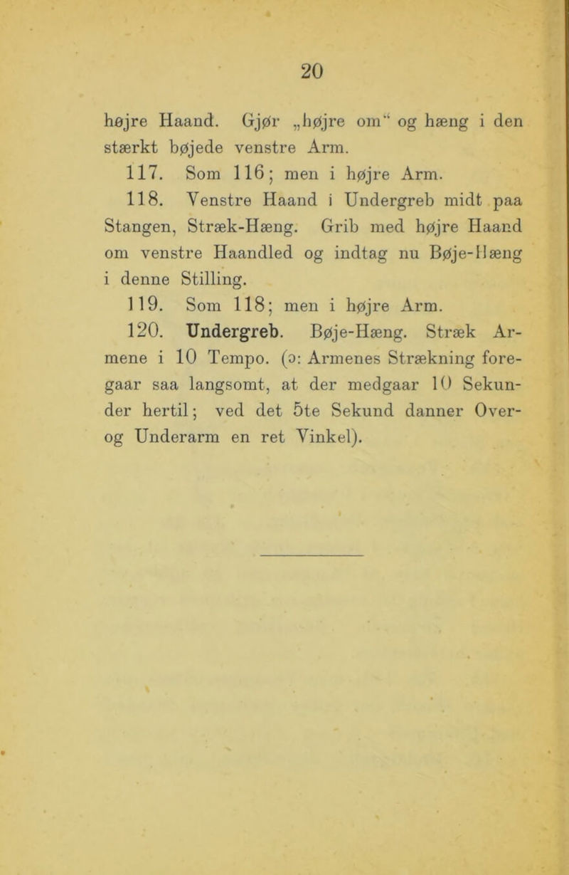 højre Haand. Gjør „højre om og hæng i den stærkt bøjede venstre Arm. 117. Som 116; men i højre Arm. 118. Venstre Haand i Undergreb midt paa Stangen, Stræk-Hæng. Grib med højre Haand om venstre Haandled og indtag nu Bøje-Hæng i denne Stilling. 119. Som 118; men i højre Arm. 120. Undergreb. Bøje-Hæng. Stræk Ar- mene i 10 Tempo, (o: Armenes Strækning fore- gaar saa langsomt, at der medgaar 10 Sekun- der hertil; ved det 5te Sekund danner Over- og Underarm en ret Vinkel).
