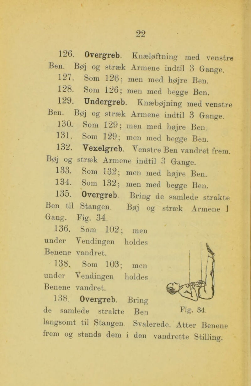 \ 22 126. Overgreb. Knæløftning med venstre Ben. Bøj og stræk Armene indtil 3 Gange. 127. Som 126; men med højre Ben. 128. Som 126; men med begge Ben. 122. Undergreb. Knæbøjning med venstre Ben. Bøj og stræk Armene indtil 3 Gange. 130. Som 129; men med højre Ben. 131. Som 129; men med begge Ben. 132. Vexelgreb. Venstre Ben vandret frem. Bøj og stræk Armene indtil 3 Gange. 133. Som 132; men med højre Ben. 134. Som 132; men med begge Ben. 135. Overgreb Bring de samlede strakte Ben til Stangen. Bøj og stræk Armene 1 Gang. Fig. 34. 136. Som 102; men under Vendingen holdes Benene vandret. 138. Som 103; men under Vendingen holdes Benene vandret. 138. Overgreb. Bring de samlede strakte Ben Fig. 34 langsomt til Stangen Svalerede. Atter Benene Irem og stands dem i den vandrette Stilling.