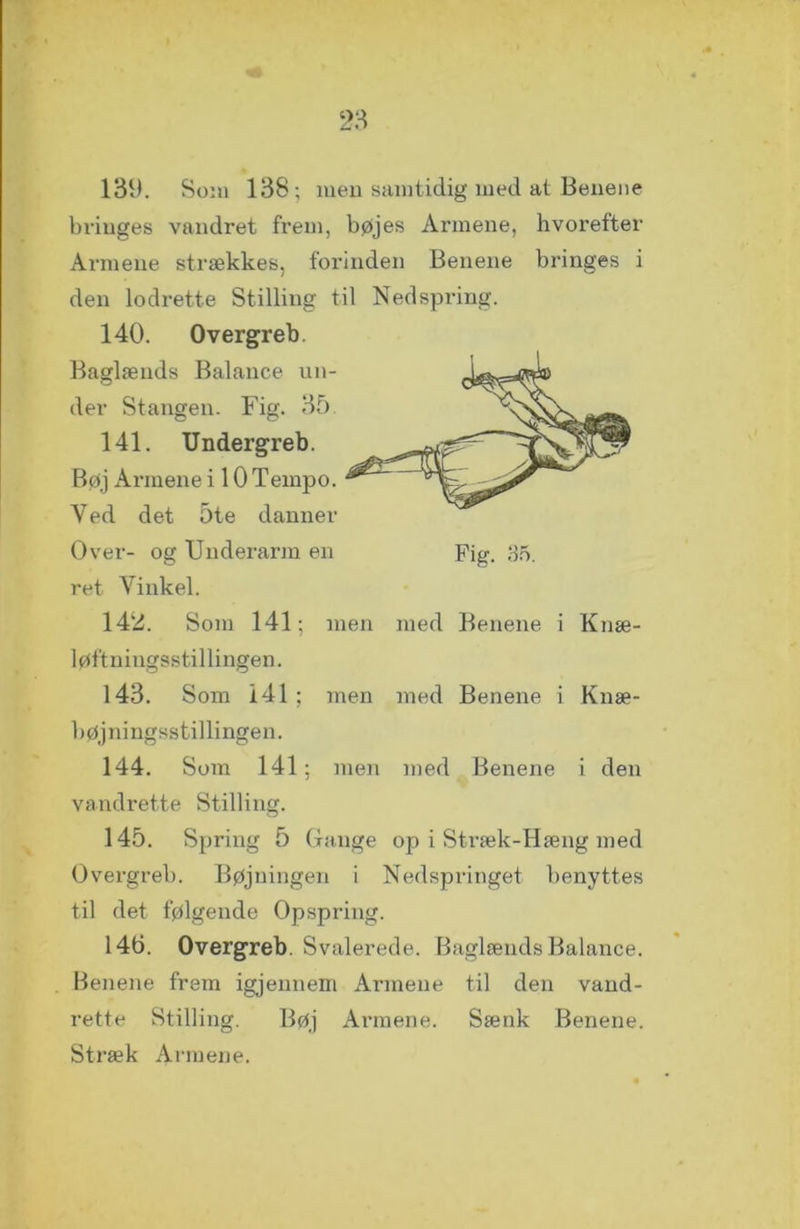 139. Som 138; men samtidig med at Beuene bringes vandret frem, bøjes Armene, hvorefter Armene strækkes, forinden Benene bringes i den lodrette Stilling til Nedspring. 140. Overgreb. Baglænds Balance un- der Stangen. Fig. 35 141. Undergreb. Bøj Armene i 10 Tempo. Yed det 5te danner Over- og Underarm en Fig. 35. ret Yinkel. 142. Som 141; men med Benene i Knæ- løftningsstillingen. 143. Som 141; men med Benene i Knæ- bøjningsstillingen. 144. Som 141; men med Benene i den vandrette Stilling. 145. Spring 5 Gange op i Stræk-Hæng med Overgreb. Bøjningen i Nedspringet benyttes til det følgende Opspring. 146. Overgreb. Svalerede. Baglænds Balance. Benene frem igjennem Armene til den vand- rette Stilling. Bøj Armene. Sænk Benene. Stræk Armene.
