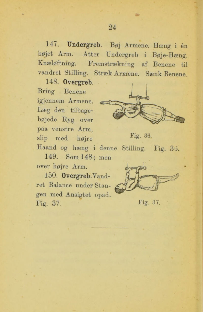 147. Undergreb. Bøj Armene. Hæng i én bøjet Arm. Atter Undergreb i Bøje-Hæng. Knæløftning. Fremstrækning af Benene til vandret Stilling. Stræk Armene. Sænk Benene. 148. Overgreb. Bring Benene igjennem Armene. Læg den tilbage- bøjede Ryg over paa venstre Arm, slip med højre Haand og hæng i denne Stilling. Fig. 3ti. 149. Som 148; men over højre Arm. 150. Overgreb.Vand- ret Balance under Stan- gen med Ansigtet opad.