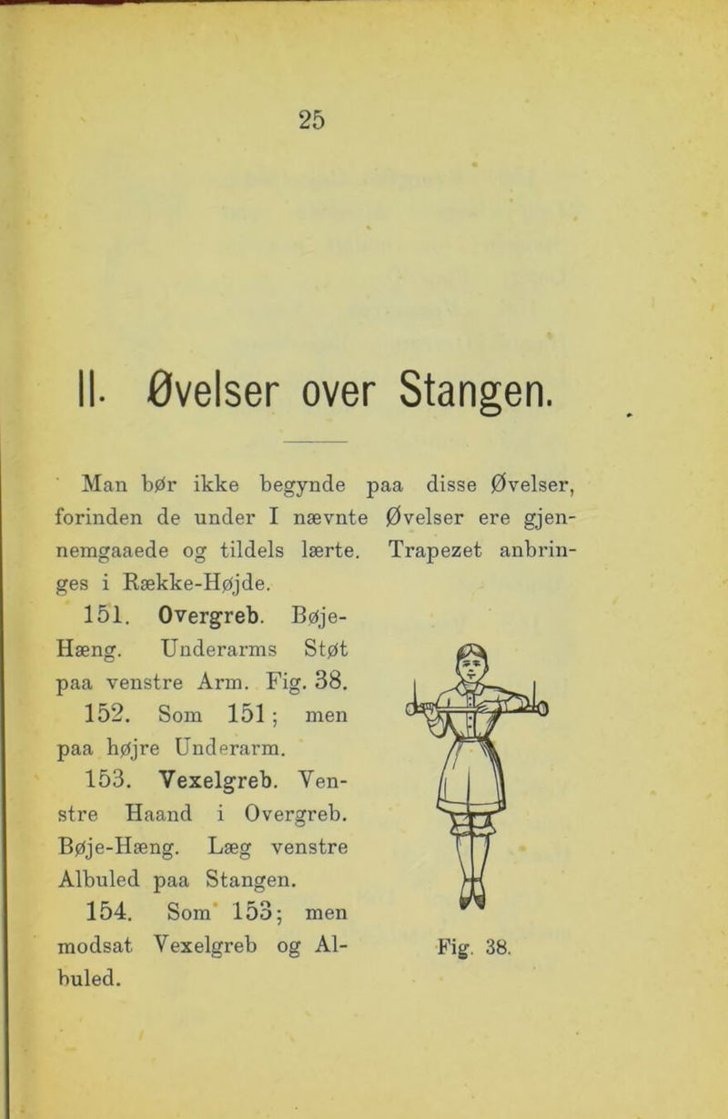 II- øvelser over Stangen. Man bør ikke begynde paa disse Øvelser, forinden de under I nævnte Øvelser ere gjen- nemgaaede og tildels lærte. Trapezet anbrin- ges i Række-Højde. 151. Overgreb. Bøje- Hæng. Underarms Støt paa venstre Arm. Fig. 38. 152. Som 151 ; men paa højre Underarm. 153. Vexelgreb. Yen- stre Haand i Overgreb. Bøje-Hæng. Læg venstre Albuled paa Stangen. 154. Som 153; men modsat Vexelgreb og Al- Fig. 38. buled.