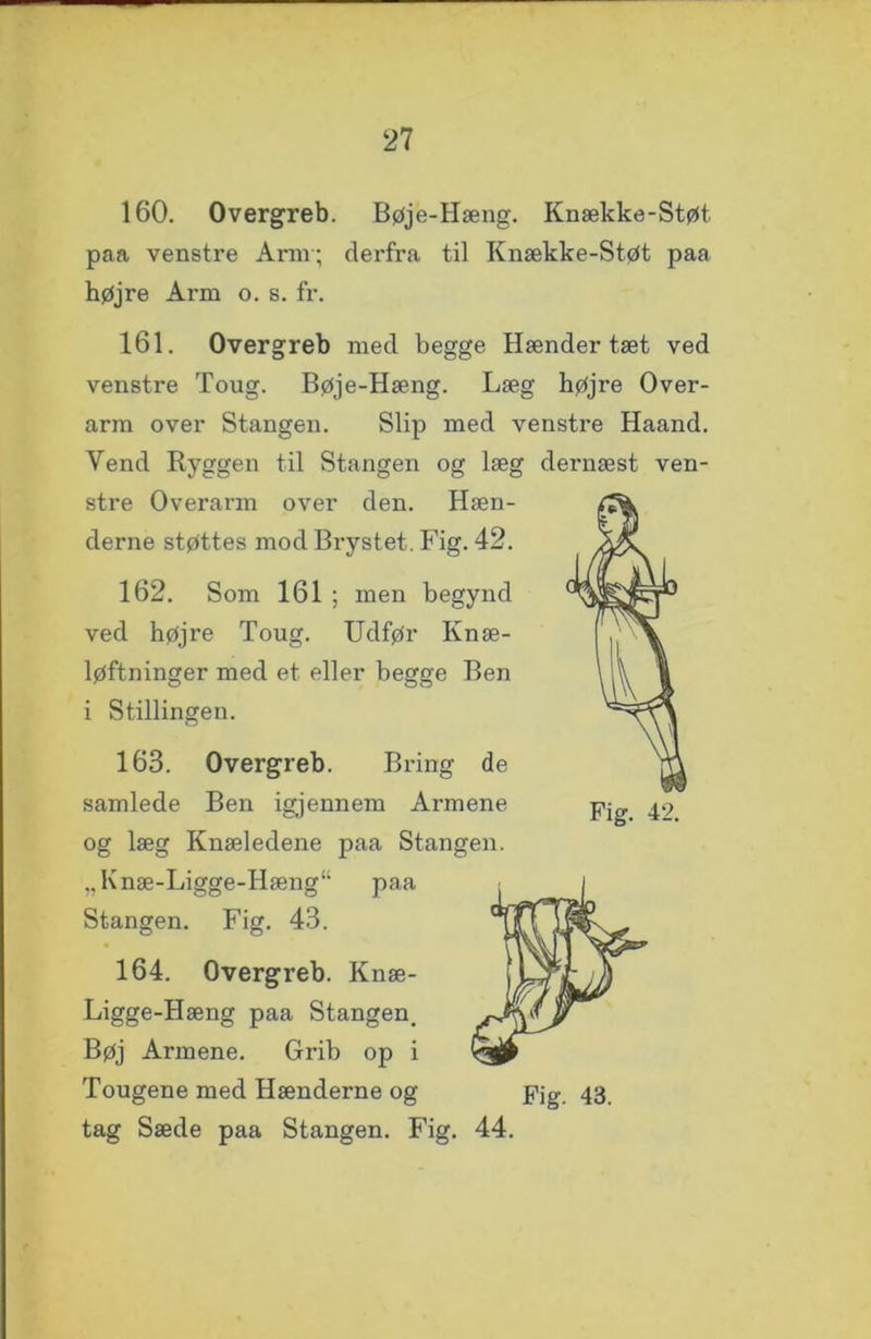 160. Overgreb. Bøje-Hæng. Knække-Støt paa venstre Ann; derfra til Knække-Støt paa højre Arm o. s. fr. 161. Overgreb med begge Hænder tæt ved venstre Toug. Bøje-Hæng. Læg højre Over- arm over Stangen. Slip med venstre Haand. Vend Ryggen til Stangen og læg dernæst ven- stre Overarm over den. Hæn- derne støttes mod Brystet. Fig. 42. 162. Som 161 ; men begynd ved højre Toug. Udfør Knæ- løftninger med et eller begge Ben i Stillingen. 163. Overgreb. Bring de samlede Ben igjennem Armene og læg Knæledene paa Stangen. „Knæ-Ligge-Hæng“ paa Stangen. Fig. 43. 164. Overgreb. Knæ- Hæng paa Stangen. Bøj Armene. Grib op i Tougene med Hænderne og pjg 43 tag Sæde paa Stangen. Fig. 44.