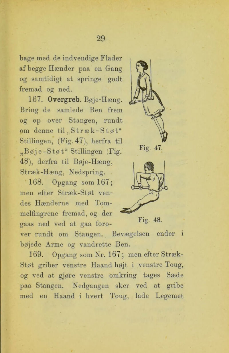 bage med de indvendige Flader af begge Hænder paa en Gang og samtidigt at springe godt fremad og ned. 167. Overgreb. Bøje-Hæng. Bring de samlede Ben frem og op over Stangen, rundt om denne til,.Stræk-Støt“ Stillingen, (Fig. 47), herfra til „Bøje-Støt Stillingen (Fig. 48), derfra til Bøje-Hæng, Stræk-Hæng. Nedspring. 168. Opgang som 167 ; men efter Stræk-Støt ven- des Hænderne med Tom- melfingrene fremad, og der gaas ned ved at gaa foro- ver rundt om Stangen. Bevægelsen ender i bøjede Arme og vandrette Ben. 169. Opgang som Nr. 167 ; men efter Stræk- Støt griber venstre Haand højt i venstre Toug, og ved at gjøre venstre omkring tages Sæde paa Stangen. Nedgangen sker ved at gribe med en Haand i hvert Toug, lade Legemet