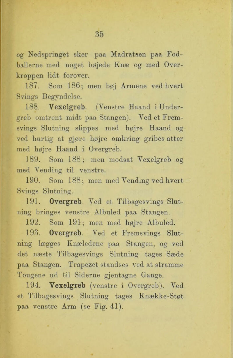 og Nedspringet sker paa Madratsen paa Fod- ballerne med noget bøjede Knæ og med Over- kroppen lidt forover. 187. Som 186-, men bøj Armene ved hvert Svings Begyndelse. 188. Vexelgreb. (Yenstre Haand i Under- greb omtrent midt paa Stangen). Ved et Frem- svings Slutning slippes med højre Haand og ved hurtig at gjøre højre omkring gribes atter med højre Haand i Ovei’greb. 189. Som 188; men modsat Vexelgreb og med Vending til venstre. 190. Som 188; men med Vending ved hvert Svings Slutning. 191. Overgreb Ved et Tilbagesvings Slut- ning bringes venstre Albuled paa Stangen. 192. Som 191; men med højre Albuled. 193. Overgreb. Ved et Fremsvings Slut- ning lægges Knæledene paa Stangen, og ved det næste Tilbagesvings Slutning tages Sæde paa Stangen. Trapezet standses ved at stramme Tougene ud til Siderne gjentagne Gange. 194. Vexelgreb (venstre i Overgreb). Ved et Tilbagesvings Slutning tages Knække-Støt paa venstre Arm (se Fig. 41).