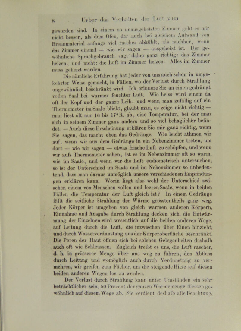 K ilii-s \crliiilli II <l' i’ l'iiH /iiiii ({«•WMfiloii Kiml. In fiimn ho mniiisti'.lii i/tcn /immi r ^ nur iiiclit IwKhPr, iils (IfiM OiV-ii, der auoli l«■i «loi. liciii Atilwimd v-.n nrciirmifttnrial anfaiif^s viel rasilicT ubküldt, als iiaclilinr, Wfiin ditH ZiinmiT finmal — wi<* wir sa^cn — ausj'elioi/.t. ist. I>er ge- w.iliidiidio Siuaclig.'l.raucli sagt dalicr ganz riclitig: das Zimnirr hoizon, und nicht: dio Luft im Zimmer lieizcn. Alles im Zimmer miiKs geheizt werdi'ii. Die nämliche Krfahrung hat jeder vou uns auch schon in umgo- kchrter Weise gemacht, in Fällen, wo der V erlust durch Strahlung ungew.ihnlich heschränkt wird. Ich erinnere Sie an einen gedrängt voUen Siuil hei warmer feuchter Luft. Wie heiss wird einem da oll der Kojif und <ler ganze Leib, und wenn man zufällig auf ein Thei iiiometer im Saale blickt, glaubt man, es zeige nicht richtig m;in liest oft nur 1« bis 17»K. ab, eine Temperatur, bei der man sich in seinem Zimmer ganz anders und so viel behaglicher betin- det. - Auch diese Frscheinung erklären Sie mir ganz richtig, wenn Sie sagen, das macht eben das Gedränge. W ie leicht athmen wir auf, wenn wir aus dem Gedränge in ein fiebenzimmer treten, um (lopt — wie wir sagen — etwas frische Luit zu schöplen, und wenn wir aufs Thermometer selten, ist es im Neltenzimmer oft so warm, wie im Saale, und wenn wir die Luft eudiometrisch untersuchen, HO ist der UnUirschied im Saale und im Nebenzimmer so unbedeu- tend, dass man daraus unmöglich unsere verschiedenen Einptindun- gen erklären kaitn. Worin liegt also wohl der Unterschied zwi- schen einem von Menschen vollen und leeren Saale, wenn in beiden Fällen die Temperatur der Luft gleich ist? In einem Gedränge fällt die seitliche Strahlung der Wärme grösstentheils ganz weg. .leder Körper ist umgeben von gleich warmen anderen Körpern, F.innahme uiul Ausgabe durch Strahlung decken sich, die Entwär- mung der Einzelnen wird wesentlich auf die beiden andex’cn Wege, auf Leitung durch die Luft, die inzwischen über bhnen hinzieht, und durch Wasserverdunstung aus der Körperobertläche beschränkt. Die Poren der Haut öffnen sich bei solchen Gelegenheiten deshalb auch oft wie Schleussen. Zugleich treibt es uns, die Luft rascher, d. h. iu grösserer Menge über uns weg zu führen, den Abriuss durch Leitung und womöglich auch durch Verdunstung zu ver- mehren, wir greifen zum Fächer, um die steigende Hitze auf diesen Ixeiden anderen Wogen los zu werdön. lK>r Verlust durch Strahlung kann unter rm.Htäiulen ein sehr beträchtlicher sein, 50 l’roi ent »1er ganzen Wärmemenge tliessen ge- wöhnlich auf diesem Wege ab. Sie verdient deslmlh alle Itea» htung.
