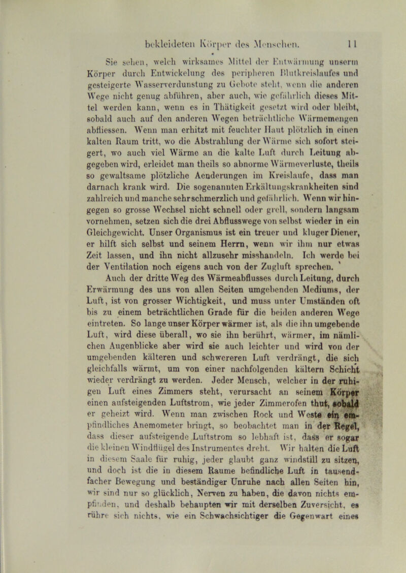 • Sie sollen, welch wirksames Mittel <ler Knlwihimmp; unsonn Körper durch Entwickelung des porijilieren Hlutkreishiulc« und gesteigerte Wnsserverdunstung zu Gehote steht, ^\enn die anderen Wege nicht genug ahführen, aber auch, wie geCahrlich dieses Mit- tel werden kann, wenn es in Thätigkeit gesetzt wird oder hleiht, sobald auch auf den anderen Wegen beträchtliche Wännetneiigen abfiiessen. Wenn man erhitzt mit feuchter Haut plötzlich in einen kalten Raum tritt, wo die Abstrahlung der Wärme sich sofort stei- gert, wo auch viel Wärme an die kalte Luft durch Leitung ab- gegeben wird, erleidet man theils so abnorme Wärmeverluste, theils so gewaltsame plötzliche Aeoderungen im Kreisläufe, dass man darnach krank wird. Die sogenannten Erkältungskrankheiten sind zahlreich und manche sehr schmerzlich und gelährlich. Wenn wir hin- gegen so grosse Wechsel nicht schnell oder grell, sondern langsam vornehmen, setzen sich die drei Abflusswege von selbst wieder in ein Gleichgewicht. Unser Organismus ist ein treuer und kluger Diener, er hilft sich selbst und seinem Herrn, wenn wir ihm nur etwas Zeit lassen, und ihn nicht allzusehr misshandeln. Ich werde bei der Ventilation noch eigens auch von der Zugluft sprechen. Auch der dritte Weg des Wärmeabflusses durch Leitung, durch Erwärmung des uns von allen Seiten umgebenden Mediums, der Luft, ist von grosser Wichtigkeit, und muss unter Umständen oft bis zu einem beträchtlichen Grade für die beiden anderen Wege eintreten. So lange unser Körper wärmer ist, als die ihn umgebende Luft, wird diese überall, wo sie ihn berührt, wärmer, im nämli- chen Augenblicke aber wird sie auch leichter und wird von der umgebenden kälteren und schwereren Luft verdrängt, die sich gleichfalls wännt, um von einer nachfolgenden kaltem Schicht wieder verdrängt zu werden. Jeder Mensch, welcher in der ruhi- gen Luft eines Zimmers steht, verursacht an seinem Körpff einen aufsteigenden Luftstrom, wie jeder Zimmerofen thut, eobtld er geheizt wird. Wenn man zwischen Rock und West« «ii^ «m- ptindliches Anemometer bringt, so beobachtet man in’ der Regel, dass dieser aufsteigende Luftstrom so lebhaft ist, dass er sogar die kleinen M indtlügel des Instrumentes dreht. Wir halten die Luft in diesem Saale für ruhig, jeder glaubt ganz windstill zu sitzen, und doch ist die in diesem Raume befindliche Luft in tau.send- facher Bewegung und beständiger Unruhe nach allen Seiten hin, wir sind nur so glücklich, Nerven zu haben, die davon nichts era- pfi’.den, und deshalb behaupten wir mit derselben Zuversicht, es rührt- sich nichts, wie ein Schwachsichtiger die Gegenwart eirtes