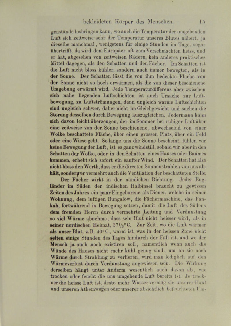 ir. hekU'ideten Körper des Menschen. geustaiiile luhl)riiigen kami, wo auch die Temperatur der inugobeiideu Luft sich zeitweise sehr der Temperatur unseres Blutes nähert, ja dieselbe manchmal, wenigstens für einige Stunden im Tuge, sogar übertrifft, da wird dem Europäer oft zum Verschmachten heiss, und er hat, abgesehen von zeitweisen Bädern, kein anderes praktisches Mittel dagegen, als den Schatten und den Fächer. Im Schatten ist die Luft nicht bloss kühler, sondern auch immer bewegter, als in der Sonne. Der Schatten lässt die von ihm bedeckte Fläche von ' der Sonne nicht so hoch erwärmen, als die von dieser beschienene Umgebung erwärmt wird. Jede Temperaturdill'erenz aber zwischen sich nahe liegenden Luftschichten ist auch Ursache zur Lul't- beweguug, zu Luftströmungen, denn ungleich warme Luftschichtim sind ungleich schwer, daher nicht im Gleichgewicht und suchen die Störung desselben durch Bewegung auszugleichen. Jedermann kann sich davon leicht überzeugen, der im Sommer bei ruhiger Luft über eine zeitweise von der. Sonne beschienene, abwechselnd von (üner Wolke beschattete Fläche, über einen grossen 1‘latz, über ein Fehl oder eine Wiese geht. Solange uns die Sonne bescheint, fühlen wir keine Bewegung der Luft, ist es ganz windstill, sobald wir aber in den Schatten der Wolke, oder in den Schatten eines Hauses oder Baumes kommen, erhebt sich sofort ein sanfter Wind. Der Schatten hat also nicht bloss den Werth, dass er die directen Sonnenstrahlen von uns ab- hält, sonder^^T vermehrt auch die Ventilation der beschatteten Stelle. Der Fächer wirkt in der nämlichen Richtung. Jeder Eng- länder im Süden der indischen Halbinsel braucht zu gewissen Zeiten des Jahres ein paar Eingeborene als Diener, welche in seiner Wohnung, dem luftigen Bungalow, die Fächermaschine, das l’ati- kah, fortwährend in Bewegung setzen, damit die Luft des Südens dem fremden Herrn durch vermehrte Leitung und Verdunstung 80 viel Wärme abnehme, dass sein Blut nicht heisser wird, als in seiner nordischen Heimat, 37Vj®C. Zur Zeit, wo die Luft wärmer als unser Blut, z. B. 40“ C., warm ist, was in der heissen Zone nii ht selten einige Stunden des Tages hindurch der Fall ist, und wo tlcr Mensch ja auch noch existiren soll, namentlich wenn auch die Wände des Hauses nicht mehr kühl genug sind, um an sie nordi Wärme durch Strahlung zu verlieren, wird man lediglicli auf d<‘ii Wärmeverlust durch Verdunstung angewiesen sein. Hie Wirkun derselben hängt unter Anderm wesentlich auch davon ab, ^^ie trocken oder feucht die uns umgebende Luft bereits i^i. Jr trock- nerdie heisse Luft ist, desto mehr Wasser verni;(g sie iin-erer H.iut und unseren Atliemwegen oder unserer absichtlich bef' uchicten I m-