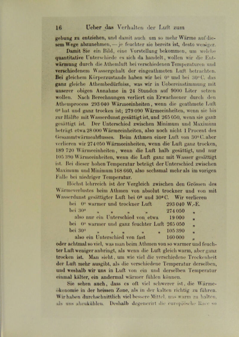 16 Uc'lier da« V(,*rhiilt<*n der f.uft zürn grliung lu entziehen, und damit auch um ho mtdir Wärme aiifdie- »en> We({e ahzunehmen, — je feuchter sie bereits ist, desto \vci*je,.r. Damit Sie ein Kild, eine Vorstellung bekommen, um welche quantitative rnterw hiede es sich da handelt, wollen wir die Ilnt- wärmun^; dur<di die Athemluft hei verschieilencn Temperaturen und Tertchiedeneiti Wassergehalt der eingeathmoten Luft hetiachten. Bei gleichem Körper/ustando haben wir hei 0“ und hei das ganz gleiche Athemhedürfniss, was wir in Uehereinstimmuiig mit unserer (d>igen Annahme in 24 Stunden auf 9000 Liter setzen wcdlen. Niudi Berechnungen verliert ein Erwachsener durch den Atheni|)roce8H 293 040 Wärmeeinheiten, wenn die geathmete Luft 0« hat und ganz trocken ist; 279 090 Wärmeeinheiten, wenn sie bis zur Hälfte mit Wasserdunst gesättigt ist, und 2G5 050, wenn sie gaii% gesättigt ist. Der Unterschied zwischen Minimum und Maximum beträgt etwa 28(KM) Wärmeeinheiten, also noch nicht 1 ITocent <les (•esainintwärmeahHusscs. Beim Athmen einer Luft von 30*'('.aber verlieren wir 274 050 Wärmeeinheiten, wenn die Luft ganz trocken, 189 720 Wärmeeinheiten, wenn die Luft halb gesättigt, und nur 105 ;i9o Wärmeeinheiten, wenn die Luft ganz mit Wasser gesättigt ist. Bei dieser hohen Temperatur beträgt der Unterschied zwischen Maximiitn und Minimum 1G8 G60, also sechsmal mehrals im vorigen Kalle hei nietlriger Temperatur. Höchst lehrreich ist der Vergleich zwischen den Grö.ssen des \N ärmeverlustes heim Athmen von absolut trockner und von mit NNasserdunst gesättigter Luft hei 0® und 30® C. Wir verlieren l)ci ()■• warmer und trockner Luft 293 040 W.-E. n n „ „ 274 050 „ also nur ein Unterschied von etwa 19 000 „ lad o« warmer und ganz feuchter Luft 265 050 „ lad 30® « « . » « n H)5 390 , also ein Unterschied von fast 160 000 „ oder achtmal so viel, was man beim .\thmen von so warmer und feuch- ter Luft weniger anbringt, als wenn die Luft gleich warm, aberg.anz tna'ken ist Man sieht, um wie viel die verschiedene Trockeidudt der Luft mehr ausgibt als tlie verschiedetie Temperatur derselben, und weshalb wir uns in Luft von ein und derselben Temperatur einmal kälter, ein andermal wärmer fühlen können. Sie sehen auch, dass cs oft viel schwerer ist, die Wänne- wkonoroie in der heissen Zone, als iti der kalten richtig zu führen. Wirhala'U durchschnittlich viel besM-re .Mittel, un- w.irm zu bnltni. sU un^ ab/ukühlen. Deshalb degenenit the ('ur<ip;(i''chc U.ui' 'n