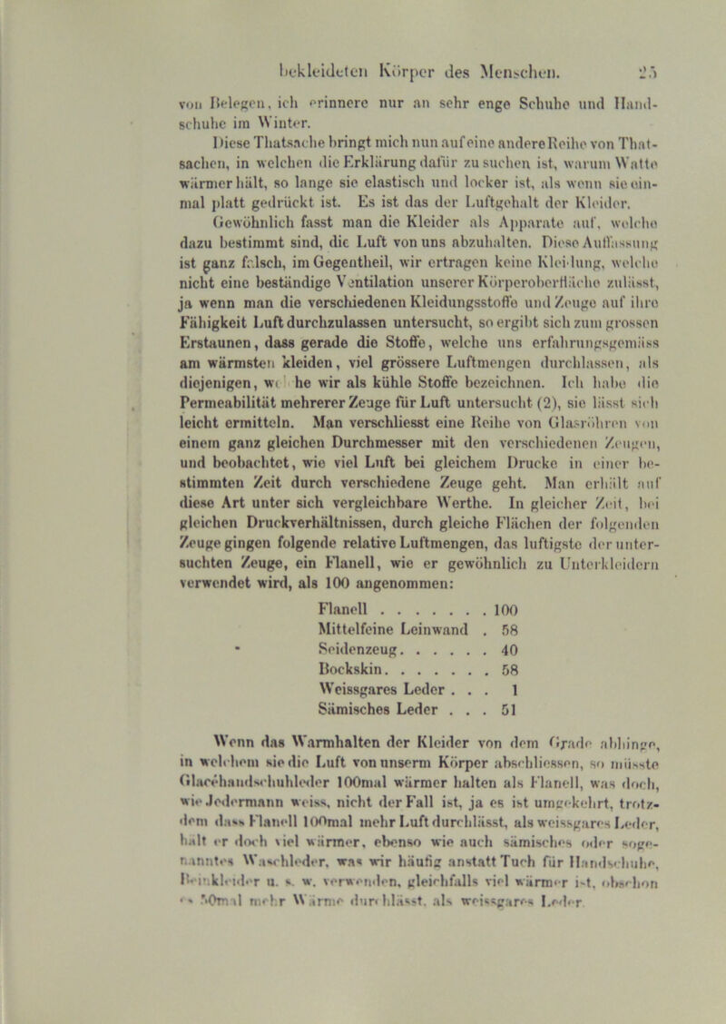 Iit‘kleide(cn Körper des Men>cdieii. voll Belegen, ich erinnere nur an sehr enge Schuhe und Hand- schuhe iin Winter. Diese Thatsaclie bringt mich nun auf eine andere Keilie von Thnt- saclien, in welchen die Krklärung dafür zusuclien ist, warum Watte wärmer hält, so lange sie elastisch und locker ist, als wenn sie ein- mal platt gedrückt ist. Es ist das der Luftgehalt der Kleider. (icwühnlich fasst man die Kleider als Apparate auf, welche dazu bestimmt sind, die Luft von uns abzuhalten. Diese AutVassung ist ganz falsch, im Gegentheil, wir ertragen keine Kleidung, welche nicht eine beständige Ventilation unserer KörperoberHäche ztdässt, ja wenn man die verschiedenen Kleidungsstoflo und Zeuge auf ihre Fähigkeit Luft durchzulassen untersucht, so ergibt sich zum grossen Erstaunen, dass gerade die Stoffe, welche uns erfahrungsgemiiss am wärmsten kleiden, viel grössere Luftmengen durchlassen, als diejenigen, wi he wir als kühle Stoffe bezeichnen. Ich habe die Permeabilität mehrerer Zeuge für Luft untersucht (2), sie lässt sich leicht ermitteln. Man verschliesst eine Reihe von Gla.<;röhren vm» einem ganz gleichen Durchmesser mit den verschiedenen Zeugen, und beobachtet, wie viel Luft bei gleichem Drucke in einer tie- stimmten Zeit durch verschiedene Zeuge geht. Man erhält auf diese Art unter sich vergleichbare Werthe. In gleicher Zeit, bei gleichen Druckverhältnissen, durch gleiche Flächen der folgenden Zeuge gingen folgende relative Luftmengen, das luftigste der unter- suchten Zeuge, ein hlanell, wie er gewöhnlich zu Unteikleidcrn verwendet wird, als 100 angenommen: Flanell 100 Mittelfeine Leinwand . .58 • Seidenzeug 40 Rockskin 58 Weissgares Leder ... 1 Sämisches Leder ... 51 Wenn das W.irmhalten der Kleider von dem flradc abhinge, in welchem sie die Luft vonnnserm Körper abschliessen, so mühste Glac«‘hainls4-huhUNler lOOmal wärmer halten als Flanell, was tloch, wie Jedermann weiss, nicht derl'all ist, ja es ist umgekehrt, trotz- dem da*>s Flanell 10ftni.il mehr Luft durchlässt, als weissgares Leder, halt er doch \iel wärmer, ebenso wie auch sämisches f»der soge- n.inntes Waschleder, was wir h.äutig anstatt Tuch für il.-indschuhe, lü'inklcider u. s. w. verwenden, gleichfalls viel märmer i-t, ol»schon •' .’*0m d mehr Wärme dur« blässt, .als weisugares Leder