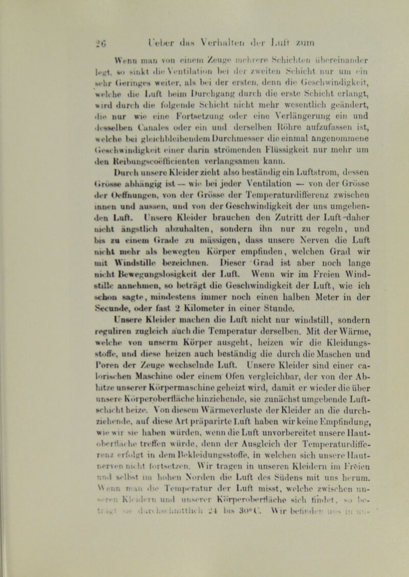 r«‘UT «iiiH \’crliali»-ii <lci- Liilt /.um iO W«-nii man von fim-in inclin n* Scliirliloti üliorfinainlcr V) sinkt «in-N futilalion Itci der /weiten Srliielit nur um < in «udir (lerinKe» weiter, als liei iler ersten, »leim ilie (iesehwinilifikeit, weK lie «lie liiil't lieiiii I>ur» liKant' »liir» h »lie **rst»! Seliiclit erlangt, »ir«l »lureli «lie .Selii«-lit ni» ht mehr wesentlich geändert, di»‘ nur wie eine KortKet/ung »»der eine Verlängerung ein und dt-iiM-llMui Canah'N o»i»'r »>in un»l »lerselhen Uöhrc uiif/ufassen ist, welche l»ei glei«dil»leihen»lem Durchmes.ser »lio einmal angenoniniene ('••><tchwiii»Ugk<'it «äner »larin Htröinenden I' lüssigkeit nur mehr um «leu KeihiuigM'oid'licienten verlangsamen kann. Durch uns4're Kleider zieht also l>estän»lig ein Luftstrom, »l»-ssen (iruKue uhhiingig ist—wi»> Ihm jeder Ventilation — von der (irössc der 0«‘friiuiig»*ii, v»»ii »ler (»rösse «ler 'J'eniperatunlilVerenz zwisidien inueii und auKs«'ii, uu»( von der (icBchwimligkoit der uns umgehen- den Luft. Dnsi‘ro Kleider hrauchen den Zutritt «ler Luft-daher uH'ht ängstlich ahzuhalten, sondern ihn nur zu regeln, und bis zu eiiieiii tirade zu iiiässigcn, dass unsere Nerven die Luft UH hl mehr als lM*wegt«>n Körper empfinden, welchen Grad wir mit Windstill»* U'zeichnen. IMescr •(Irad ist aber noch lange ni« ht Iteweguiigshisigkeit der Luft. Wenn wir iin Freien Wind- ktilh- annchmeii, so lH*trägt die Geschwimligkeit der Luft, wie ich !«hi>u sagte, niiiMh'stens immer noch einen halben Meter in der Secomle, «xler fast 2 Kilometer in einer Stunde. rnsere Klehler machen die Luft nicht nur windstill, sondern reguliren zugleich auch »lie Temperatur »lerselhen. Mit »ler W iirme, welch»* von unM'nii Körp«*r ausgeht, heizen wir die Kleidungs- stoff»-. uml »lies»* heizen auch heständig die durch die Maschen und Toren »ler Zeuge wechselnde Luft. Unsere Kleider sind einer ca- loriM-hen M.'is» hine »Hier einem Ofen vergleichbar, »ler von der .\h- Intze unserer K»»rpermas» hine geheizt wir»l, damit er wieder »lio über unser»- Korperoherllächo hinziehemle, sie zunäehst umgehemle Liift- scbicht heize. Von di«*s«*m Wämievorluste »ler Kleider an die durch- zielii'ixle. auf diese Art präparirte Luft haben wir keine F.mpfindung, wo« wir sie h.ala'ii würden, wenn die laift unvorbereitet unsere llaut- •»l»«rfbti In* tn-Heii wiinle. «leim «lor Ausgleich »ler Teinperatunlifi'o- r«-iiz »rfnlct in dem llekb-idungssitoll«*. in welcben sich unsen'llant- ticrvcii nii bt ll•^t^^•t/»'Il. Wir tragen in unseren Kleiilern im l'rt'ion nn.l s« Ibst mi bolu'ii Nonli'ii »lie Luft «les Südens mit uns herum. «-im ti':m <ii<* Temperatur »ler Luft misst, welche zwischen un- *• T'-n Kioii' ii: uml im»enT Kör]ver<dr«'rtläcbe ^ieb tilulef. hi*- n il .!• i.s< tOlitllu il Jt bis Wir ;|is ;<i i;-.-